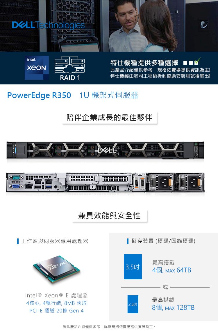 Technologiesintel.特仕機種提供多種選擇RAID 1此產品介紹僅供參考,規格依賣場提供資訊為主!特仕機經由我司工程師拆封協助安裝測試後寄出!PowerEdge R350 1 機架式伺服器陪伴企業成長的最佳夥伴U兼具效能與安全性工作站與伺服器專用處理器 儲存裝置 (硬碟固態硬碟)Intel® Xeon® E 處理器4核心,4執行緒,8MB 快取PCI-E通道 20條 Gen 4最高搭載3.54個, 64TB或最高搭載2.5吋8個, 128TB※此產品介紹僅供參考,詳細規格依賣場提供資訊為主。