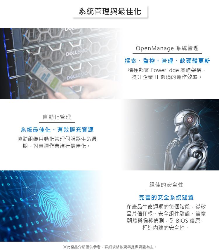 系統管理與最佳化OpenManage 系統管理探索、監控、管理、軟硬體更新積極部署 PowerEdge 基礎架構,提升企業 IT 環境的運作效率。自動化管理系統最佳化、有效擴充資源協助組織自動化管理伺服器生命週期、對營運作業進行最佳化。絕佳的安全性完善的安全系統建置在產品生命週期的每個階段,從矽晶片信任根、安全組件驗證、簽章韌體與偏移偵測,到 BIOS 復原,打造的安全性。※此產品介紹僅供參考,詳細規格依賣場提供資訊為主。