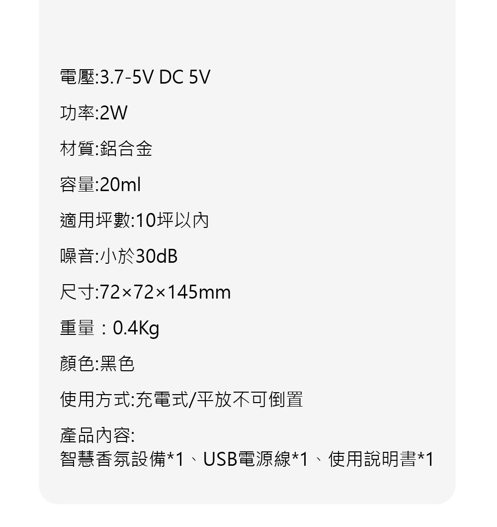 電壓:3.7-5V DC 5V功率:2W材質:鋁合金容量:20ml適用坪數:10坪噪音:小於30dB尺寸:7272145mm重量:0.4Kg顏色:黑色使用方式:充電式/平放不可倒置產品內容:智慧香氛設備*1、USB電源線*1、使用說明書*1