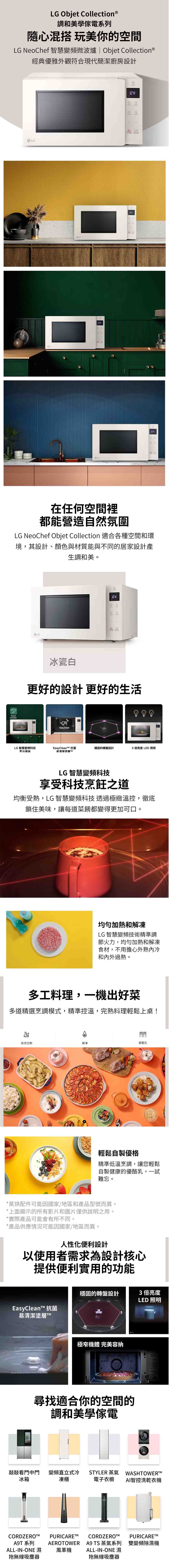 LG Objet Collection®調和美學系列混搭 玩美你的空間LG NeoChef 智慧變頻微波爐 Objet Collection®經典優雅外觀符合現代簡潔廚房設計LG在任何空間裡都能營造自然氛圍LG NeoChef Objet Collection 適合各種空間和環境,其設計、顏色與材質能與不同的居家設計產生調和美。SmartInverterLG冰瓷白更好的設計更好的生活Easy CleanLG 智慧變頻科技EeayCleanT 抗菌烹出美味易清潔塗層穩固的轉盤設計3 倍亮度LED 照明LG智慧變頻科技享受科技烹飪之道均衡受熱,LG 智慧變頻科技 透過極緻溫控,徹底鎖住美味,讓每道菜餚都變得更加可口。均勻加熱和解凍LG 智慧變頻技術精準調節火力,均勻加熱和解凍食材,不用擔心外熟冷和內外過熟。多工料理,一機出好菜多道精選烹調模式,精準控溫,完熟料理輕鬆上桌!微波加熱解凍優酪乳輕鬆自製優格精準低溫烹調,讓您輕鬆自製健康的優酪乳,一試難忘。*蒸烘配件可能因國家/地區和產品型號而異。*上面顯示的所有影片和圖片僅供說明之用。*實際產品可能會有所不同。*產品供應情況可能因國家/地區而異。人性化便利設計以使用者需求為設計核心提供便利實用的功能穩固的轉盤設計3倍亮度LED 照明EasyClean 抗菌易清潔塗層極窄機體 完美容納尋找適合你的空間的調和美學傢電敲敲看門中門冰箱CORDZEROA9T 系列ALL-IN-ONE 濕拖無線吸塵器變頻直立式冷 STYLER 蒸氣 WASHTOWERTM凍櫃電子衣櫥AI智控洗乾衣機PURICAREAEROTOWERCORDZEROPURICARE™A9 TS 蒸氣系列 雙變頻除濕機ALL-IN-ONE 濕風革機拖無線吸塵器