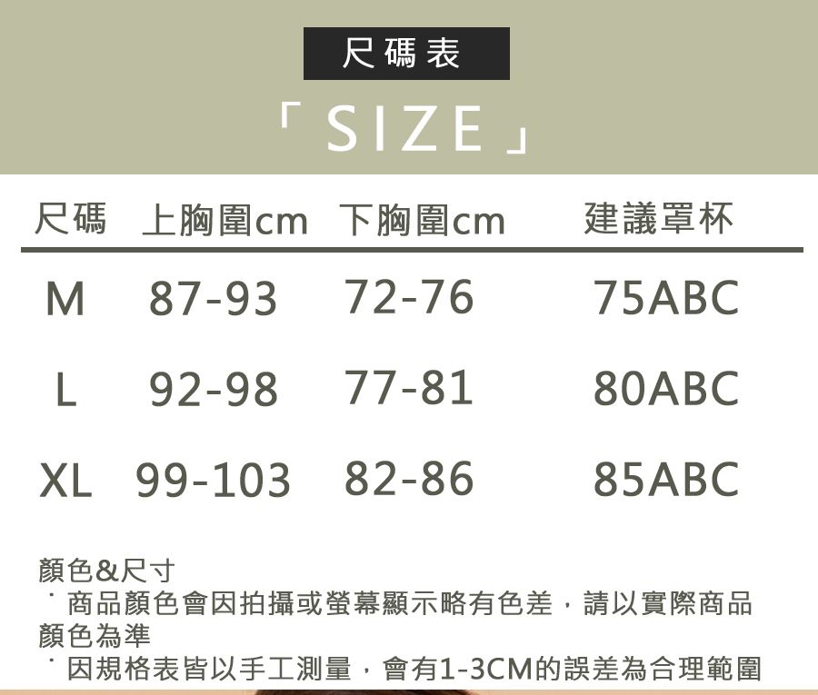 尺碼表SIZE」尺碼 上胸圍cm 下胸圍cmM 87-9372-76建議罩杯75ABCL92-98XL 99-103 82-86顏色&尺寸商品顏色會因拍攝或螢幕顯示略有色差,請以實際商品顏色為準因規格表皆以手工測量,會有1-3CM的誤差為合理範圍77-8180ABC