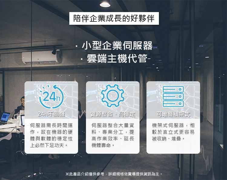 陪伴企業成長的好夥伴小型企業伺服器雲端主機代管-24h不開機資源整合、高穩定可堆疊積架式伺服器需長時間運作故在機器的硬體與軟體的穩定性上必然下足功夫伺服器整合大量資料、專業分工,提高作業效率、延長機體壽命。機架式伺服器,相較於直立式更容易被收納、堆疊。※此產品介紹僅供參考,詳細規格依賣場提供資訊為主。