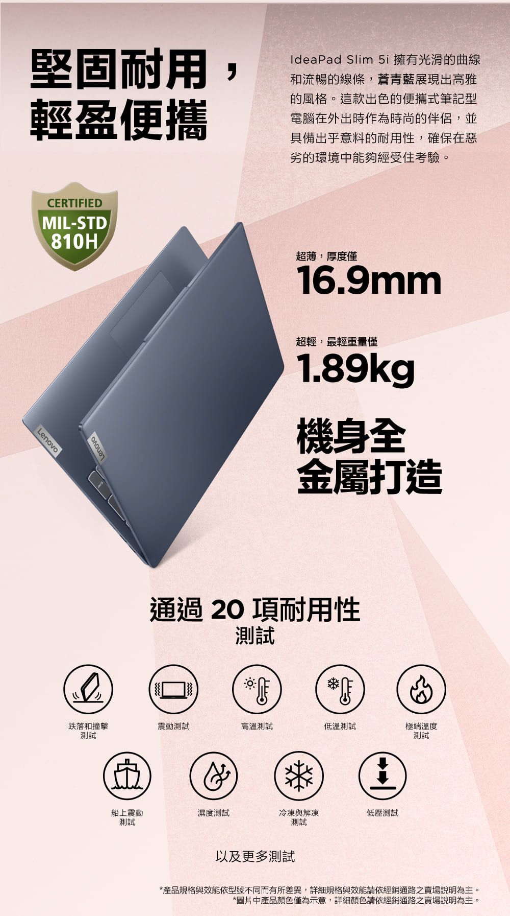 Lenovo堅固耐用輕盈便攜IdeaPad Slim  擁有光滑的曲線和流暢的線條,蒼青藍展現出高雅的風格。這款出色的便攜式筆記型電腦在外出時作為時尚的伴侶,並具備出乎意料的耐用性,確保在惡劣的環境中能夠經受住考驗。CERTIFIEDMIL-STD810H超薄,厚度僅16.9mmLenovo超輕,最輕重量僅1.89kg機身全金屬打造通過 20 項耐用性測試跌落和撞擊震動測試高溫測試低溫測試測試極端溫度測試榮船上震動濕度測試冷凍與解凍低壓測試測試測試以及更多測試*產品規格與效能依型號不同而有所差異,詳細規格與效能請依經銷通路之賣場說明為主。*圖片中產品顏色僅為示意,詳細顏色請依經銷通路之賣場說明為主。