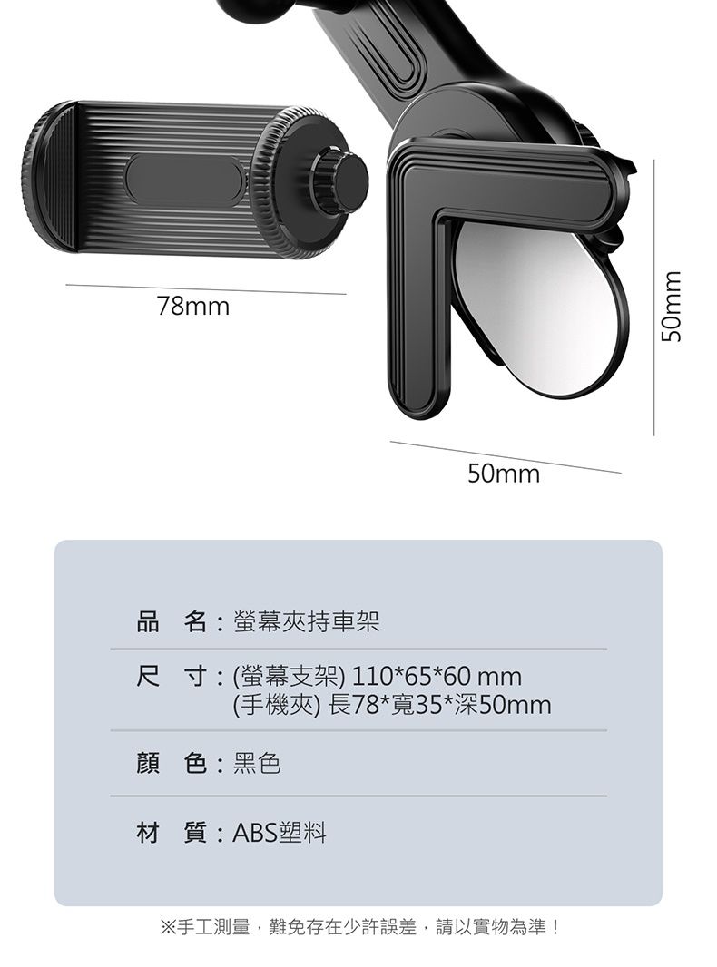 78mm50mm品名:螢幕夾持車架尺寸:(螢幕支架) 110*65*60 mm(手機夾) 長78*寬35*深50mm顏色:黑色材質:ABS塑料※手工測量,難免存在少許誤差,請以實物為準!50mm