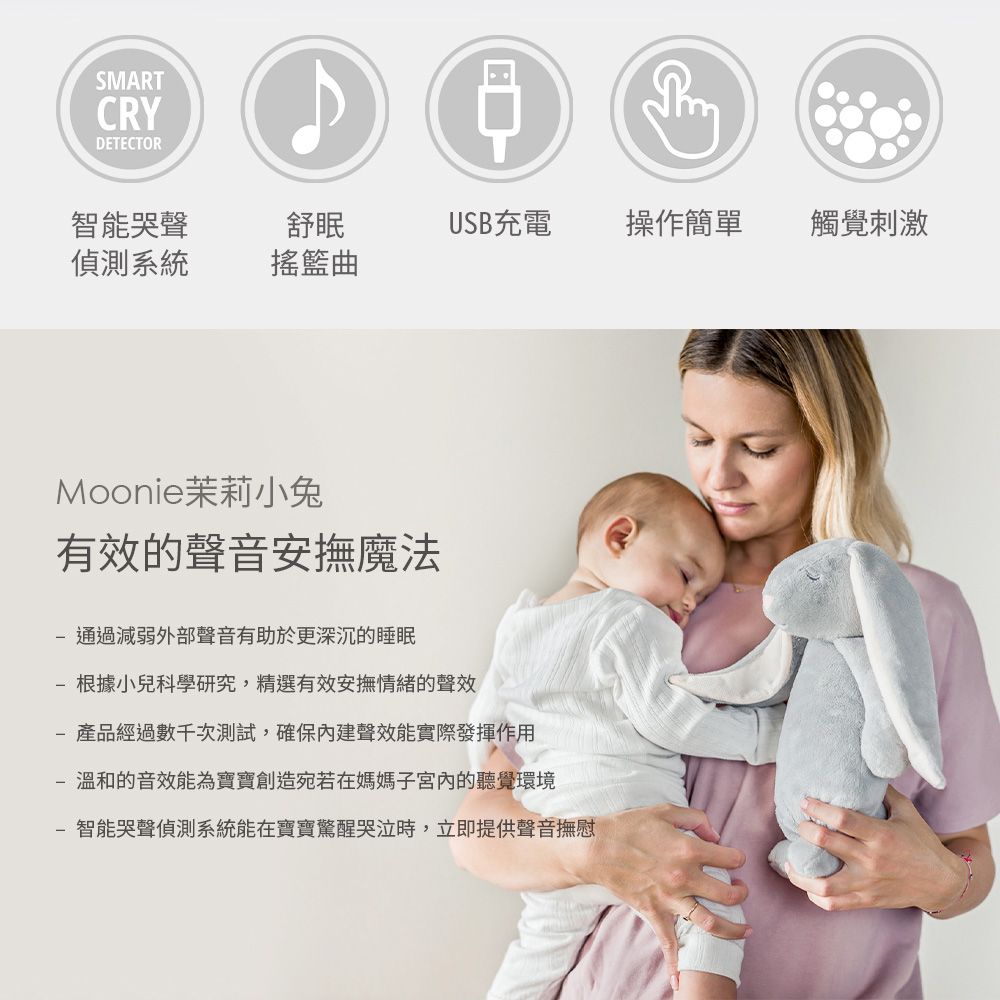 SMARTCRYDETECTOR智能哭聲舒眠USB充電操作簡單觸覺刺激偵測系統搖籃曲Moonie茉莉小兔有效的聲音安撫魔法通過減弱外部聲音有助於更深沉的睡眠- 根據小兒科學研究,精選有效安撫情緒的聲效-產品經過數千次測試,確保內建聲效能實際發揮作用- 溫和的音效能為寶寶創造宛若在媽媽子宮內的聽覺環境智能哭聲偵測系統能在寶寶驚醒哭泣時,立即提供聲音撫慰