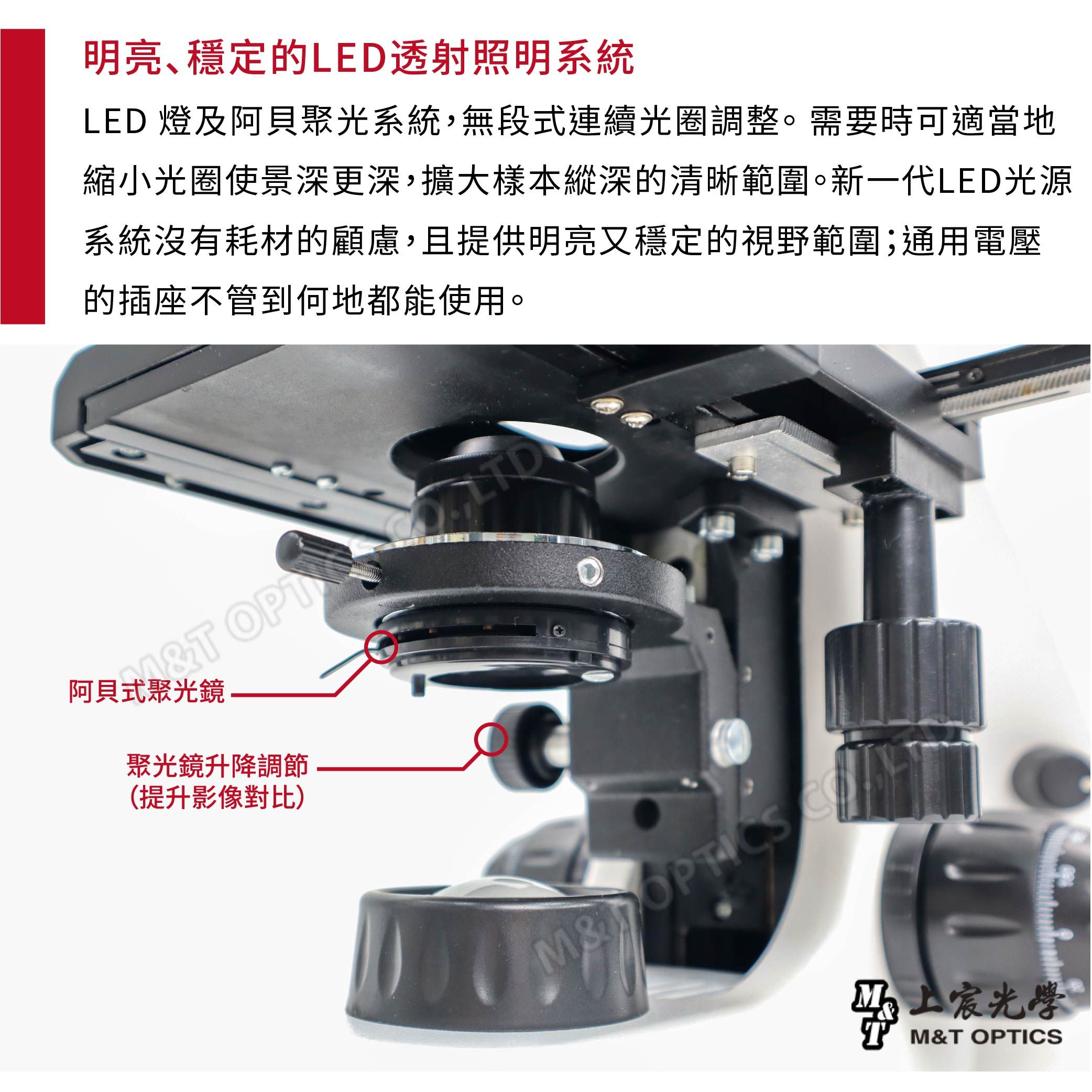 明亮穩定的LED透射照明系統LED 燈及阿貝聚光系統,無段式連續光圈調整。需要時可適當地縮小光圈使景深更深,擴大樣本縱深的清晰範圍。新一代LED光源系統沒有耗材的顧慮,且提供明亮又穩定的視野範圍;通用電壓的插座不管到何地都能使用。M阿貝式聚光鏡聚光鏡升降調節(提升影像對比)M&光學M&T OPTICS