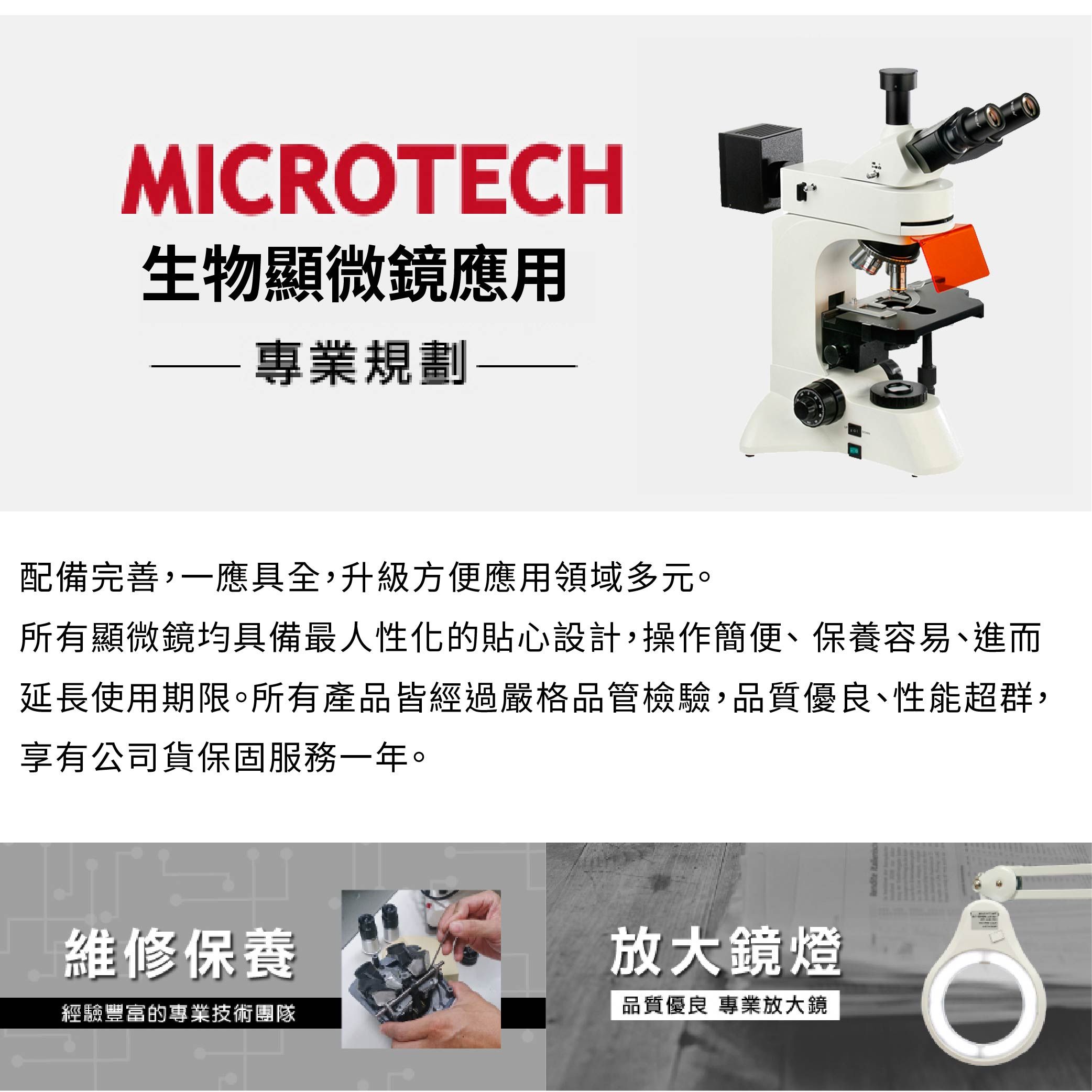 MICRTECH生物顯微鏡應用專業規劃配備完善,一應具全,升級方便應用領域多元。所有顯微鏡均具備最人性化的貼心設計,操作簡便、保養容易、進而延長使用期限。所有產品皆經過嚴格品管檢驗,品質優良、性能超群,享有公司貨保固服務一年。維修保養放大鏡燈經驗豐富的專業技術團隊品質優良 專業放大鏡 O