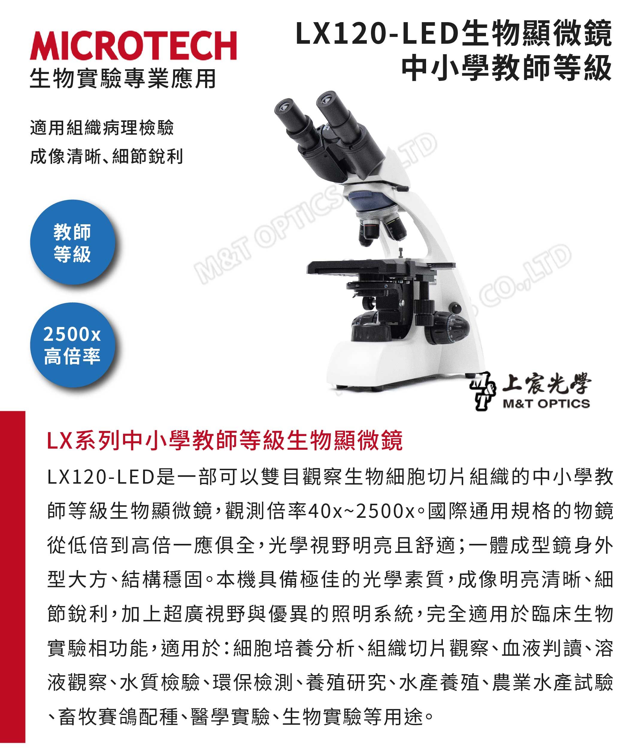 MICROTECH生物實驗專業應用LX120-LED生物顯微鏡中小學教師等級適用組織病理檢驗成像清晰細節銳利教師等級2500x高倍率M&T OPTICS TDCOLTD上宸光學M&T OPTICSLX系列中小學教師等級生物顯微鏡LX120-LED是一部可以雙目觀察生物細胞切片組織的中小學教師等級生物顯微鏡,觀測倍率40x~2500x國際通用規格的物鏡從低倍到高倍一應俱全,光學視野明亮且舒適;一體成型鏡身外型大方結構穩固。本機具備極佳的光學素質,成像明亮清晰細節銳利,加上超廣視野與優異的照明系統,完全適用於臨床生物實驗相功能,適用於:細胞培養分析、組織切片觀察、血液判讀、溶液觀察、水質檢驗、環保檢測、養殖研究、水產養殖、農業水產試驗、畜牧賽鴿配種、醫學實驗、生物實驗等用途。