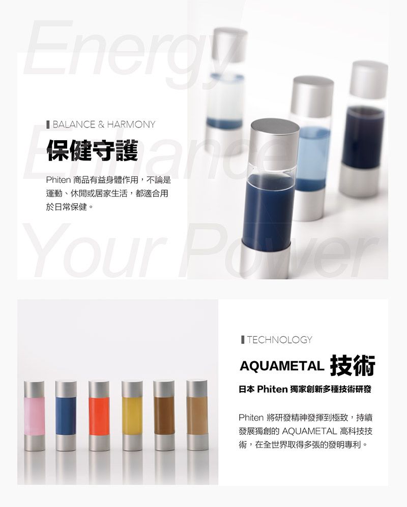 Energ BALANCE & HARMONY保健守護Phiten 商品有益身體作用,不論是運動、休閒或居家生活,都適合用於日常保健。Your TECHNOLOGYAQUAMETAL 技術日本 Phiten 獨家創新多種技術研發Phiten 將研發精神發揮到極致,持續發展獨創的 AQUAMETAL 高科技技術,在全世界取得多張的發明專利。