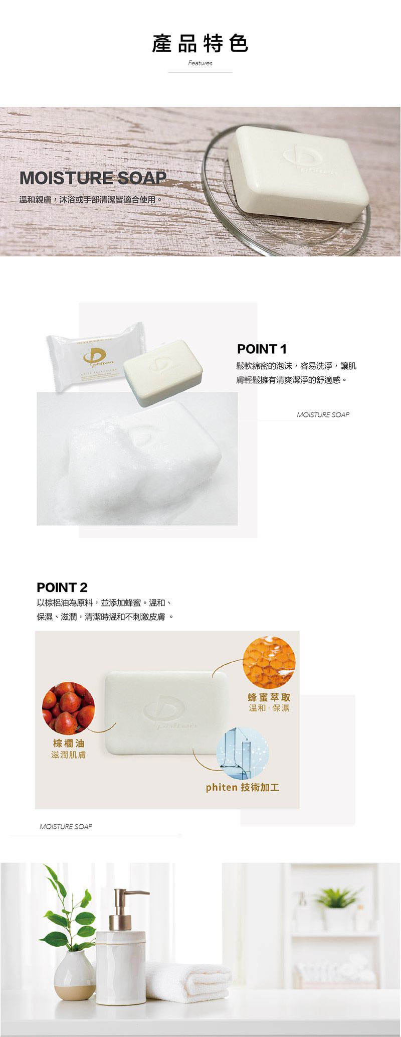 產品特色FeaturesMOISTURE SOAP溫和親膚,沐浴或手部清潔皆適合使用。POINT 2以棕梠油為原料,並添加蜂蜜。溫和保濕、滋潤,清潔時溫和不刺激皮膚。POINT 1鬆軟綿密的泡沫,容易洗淨,讓肌膚輕鬆擁有清爽潔淨的舒適感。蜂蜜萃取溫和保濕棕櫚油滋潤肌膚MOISTURE SOAPphiten 技術加工MOISTURE SOAP