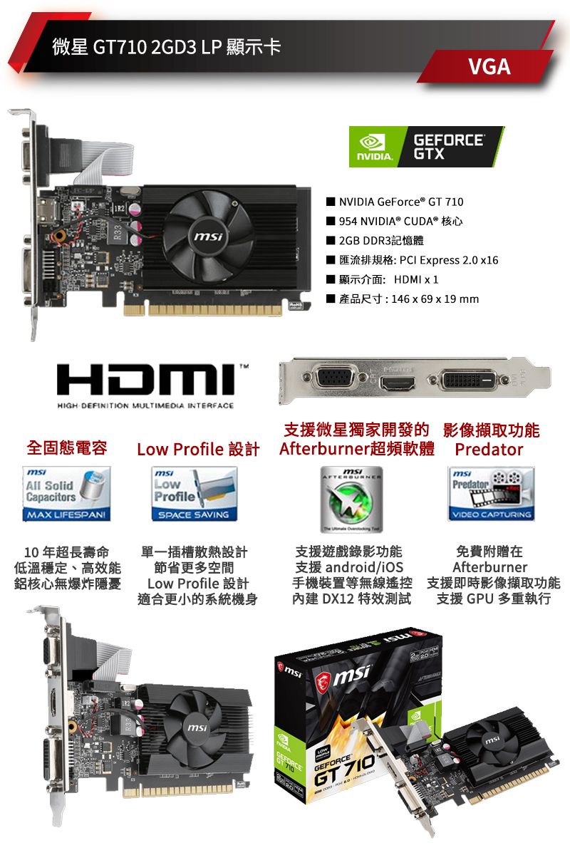 微星GT710 2GD3 LP顯示卡HDMIHIGH DEFINITION MULTIMEDIA INTERFACEVGANVIDIAGEFORCEGTX NVIDIA GeForce® GT 710 954 NVIDIA® CUDA® 核心 2GB DDR3記憶體匯流排規格:PCI Express 2.0 x16■ 顯示介面:HDMI x1■ 產品尺寸:146x69 x 19 mm支援微星獨家開發的影像功能全固態電容 Low Profile 設計 Afterburner超頻軟體All SolidCapacitorsMAX LIFESPANILowProfileSPACE SAVING10年超長壽命低溫穩定、高效能鋁核心無爆炸隱憂單一插槽散熱設計節省更多空間Low Profile 設計適合更小的系統機身支援遊戲錄影功能支援 android手機裝置等無線內建 DX12 特效測試 msimsiGEFORCEmsiGEFORCE®GT 710PredatormsiPredatorVIDEO CAPTURING免費附贈在Afterburner支援即時影像擷取功能支援 GPU 多重執行msi