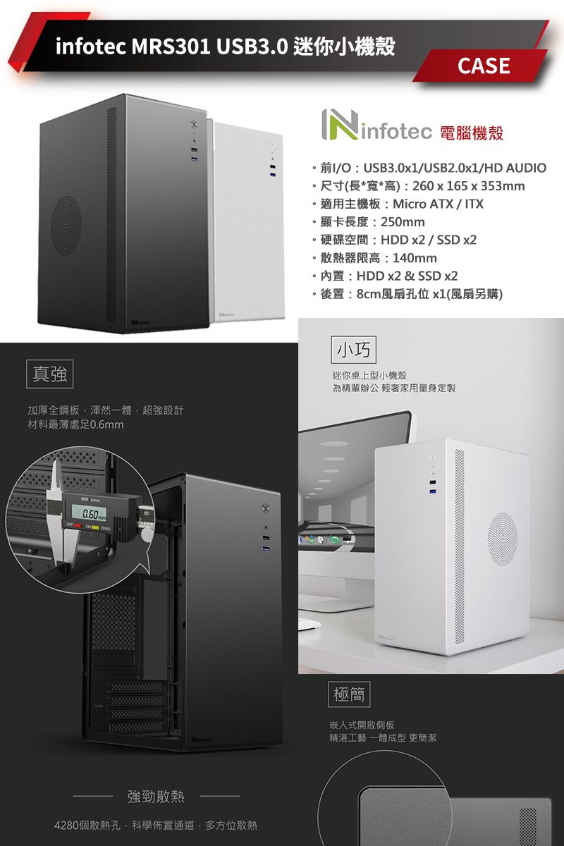 infotec MRS301 USB3.0 迷你小機殼CASENinfotec 電腦機殼前I/O:USB3.0x1/USB2.0x1/HD AUDIO尺寸(長*寬*高):260x165x353mm適用主機板:Micro ATX/ITX。顯卡長度:250mm。硬碟空間:HDD x2/SSD x2。散熱器限高:140mm。:HDD x2 & SSD x2後置:8cm風扇孔位x1(風扇另購)真強加厚全鋼板渾然一體超強設計材料最薄處足0.6mm強勁散熱4280個散熱孔·科學佈置通道多方位散熱小巧迷你桌上型小機殼為精辦公 輕奢家用量身定製極簡嵌入式開啟側板精湛工藝 一體成型 更簡潔