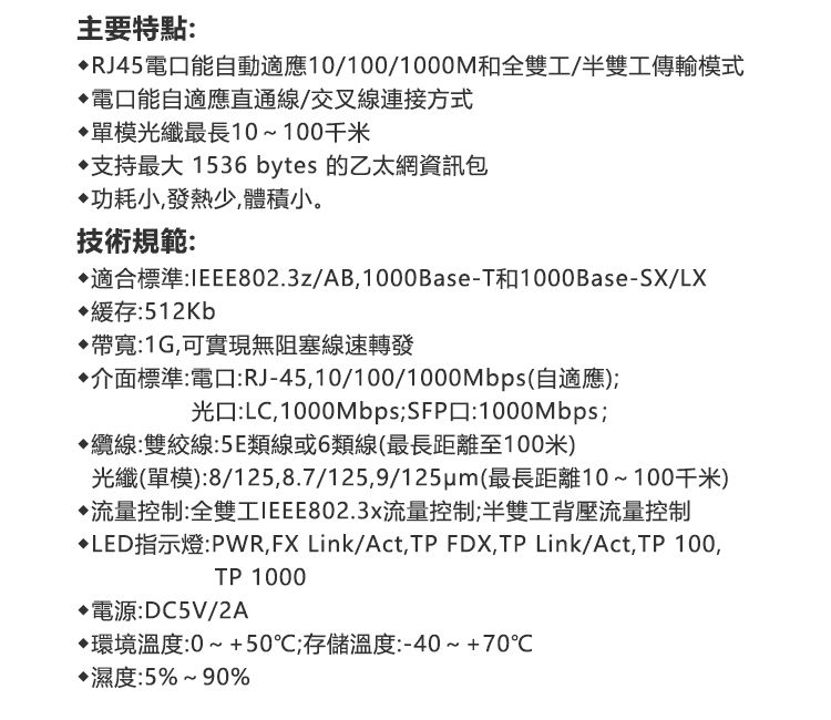 主要特點:RJ45電能自動適應10/100/1000M和全雙工/半雙工傳輸模式電口能自適應直通線/交叉線連接方式單模光纖最長10~100千米支持最大1536 bytes 的乙太網資訊包功耗小,發熱少,體積小。技術規範:適合標準:IEEE802.3z/AB,1000Base-T和1000Base-SX/LX▶緩存:512Kb帶寬:1G,可實現無阻塞線速轉發介面標準:電口:RJ-45,10/100/1000Mbps(自適應);光口:LC,1000Mbps;SFP口:1000Mbps;纜線:雙絞線:5E類線或6類線(最長距離至100米)光纖(單模):8/125,8.7/125,9/(最長距離10~100千米)流量控制:全雙工IEEE802.3x流量控制;半雙工背壓流量控制LED指示燈:PWR,FX Link/Act,TP FDX,TP Link/Act,TP 100,TP 1000電源:DC5V/2A環境溫度:0~+50℃;存儲溫度:-40~+70℃濕度:5%~90%