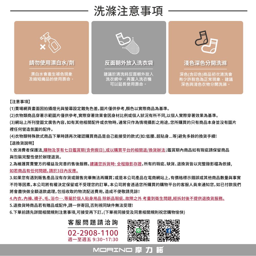 洗滌注意事項請勿使用漂白水/劑漂白水會產生褪色現象及縮短織品的使用壽命。反面朝外放入洗衣袋建議於清洗時反面朝外放入洗衣網中再置入洗衣機可以延長使用壽命。淺色深色分開洗滌深色(含印色商品初次清洗會有少許脫色為正常現象建議深色與淺色衣物分開洗滌。【注意事項(1)賣場網頁畫面因拍攝燈光與螢幕設定難免色差。圖片僅供參考顏色以實際商品為基準。(2)衣物類商品穿著示範圖片僅供參考,實際穿著效果會因身材比例或個人狀況有所不同,以個人實際穿著效果為基準。(3)網站上所刊登圖文廣告內容,如有其他相關配件或衣物時,通常只作為情境攝影之用途,您所購買的只有商品本身並沒有圖片裡任何營造氛圍的配件。(4)衣物類特殊款式商品下單時請再次確認購買商品是自己能接受的款式(如:低腰超貼身等)避免多餘的換貨手續!【退換貨說明1.依消費者保護法,購物及享有七日鑑賞期(含例假日),或以購買平台的相關退/換貨辦法;鑑賞期內商品如有瑕疵請保留商品與包裝完整性便於辦理退貨。2.為維護買賣雙方的權益及完善的售後,建議您貨時:全程錄影存證,所有的瑕疵缺貨退換貨皆以完整錄影檔為依據,如若商品有任何問題,請於3日內反應。3.如果您有遇到販售產品沒有存貨或銷售完畢無法再購買;或是本公司產品在電商網站上,有價格標示錯誤或其他商品數量與事實不符等因素,本公司將有權決定保留或不受理您的訂單。本公司將會透過您所購買的購物平台的客服人員通知您,如已付款我們將會盡快做全額退款處理,包括收取的物流配送費用,造成不便敬請見諒!4.內衣、、襪子、毛、浴巾等屬於個人貼身用品除新品瑕疵、故障之外考量到衛生問題,經拆封後不提供退換貨服務。5.退換貨時商品若有贈品或配件,請一併寄回,否則視同缺件無法受理!6.下單前請先詳閱相關規則注意事項,可接受再下訂。(下單視同接受及同意相關規則祝您購物愉快)客服問題請洽詢02-2908-1100週一至週五 9:30~17:30MORINO 摩力諾