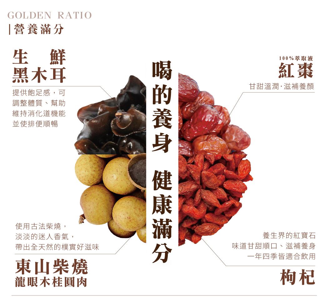 GOLDEN RATIO營養生鮮黑木耳提供飽足感,可調整體質、幫助維持消化道機能並使排便順暢使用古法柴燒,淡淡迷人香氣,帶出全天然的樸實好滋味東山柴燒龍眼木桂圓肉的 滿分100%萃取液紅棗甘甜溫潤·滋補養顏養生界的紅寶石味道甘甜順口、滋補養身一年四季皆適合飲用枸杞
