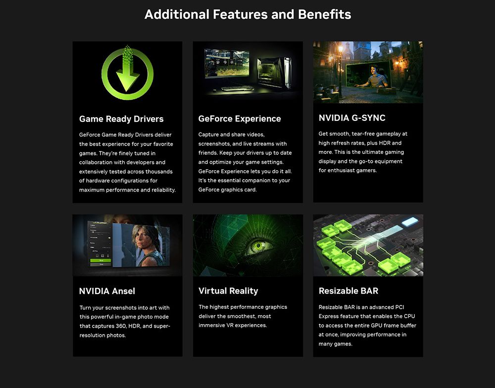 Additional Features and BenefitsBenefitsGame Ready DriversGeForce Game Ready Drivers deliverthe best experience for your favoritegames Theyre finely tuned incollaboration with developers andextensively tested across thousandsof hardware configurations formaximum performance and reliabilityGeForce ExperienceCapture and share videosscreenshots and live streams withfriends Keep your drivers up to dateand optimize your game settingsGeForce Experience lets you do it allIts the essential companion to yourGeForce graphics cardNVIDIA G-SYNCGet smooth tear-free gameplay athigh refresh rates plus HDR andmore This is the ultimate gamingdisplay and the go-to equipmentfor enthusiast gamersNVIDIA AnselTurn your screenshots into art withthis powerful in-game photo modethat captures 360 HDR, and super-resolution photos.Virtual RealityThe highest performance graphicsdeliver the smoothest, mostimmersive VR experiences.Resizable BARResizable BAR is an advanced Express feature that enables the CPUto access the entire GPU frame bufferat once, improving performance inmany games.