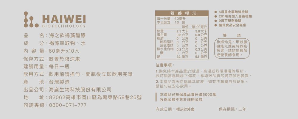 營養標示HAIWEI每一份量6毫升本包裝含1份BIOTECHNOLOGY 5項重金無檢驗 21項為加入西藥檢驗 9項可塑劑檢驗 確保食品安全無慮每份每1毫升熱量23大卡3.8大卡分:褐藻萃取物、水內容量:6毫升x1入品名:海之褐藻醣膠蛋白質脂肪0.5公克0.8公克語0公克0公克飽和脂肪0 公克反式脂肪碳水化合物0公克公克00.2公克0 公克0.3公克孕婦幼兒、甲狀腺機能亢進或特殊疾病者,諮詢醫師0 公克0 公克保存方式:放置於陰涼處32 毫克53 毫克或營養師食用建議用量:每日一瓶注意事項:飲用方式:飲用前請,開瓶後立即飲用完畢產地:台灣製造出品公司:海崴生物科技股份有限公司地址:82062高雄市岡山區為隨東路58巷26號諮詢專線:0800-071-7771.避免將本產品置於潮濕、高溫或烈陽曝曬等場所,長時間高溫環境下儲放,易導致品質劣變或顏色變異。2.本產品為天然褐藻萃取液,如有沈澱屬自然現象,請後安心飲用。本產品已投保產品責任5000萬投保金額不等於理賠金額有效日期:標示於外盒保存期限:二年