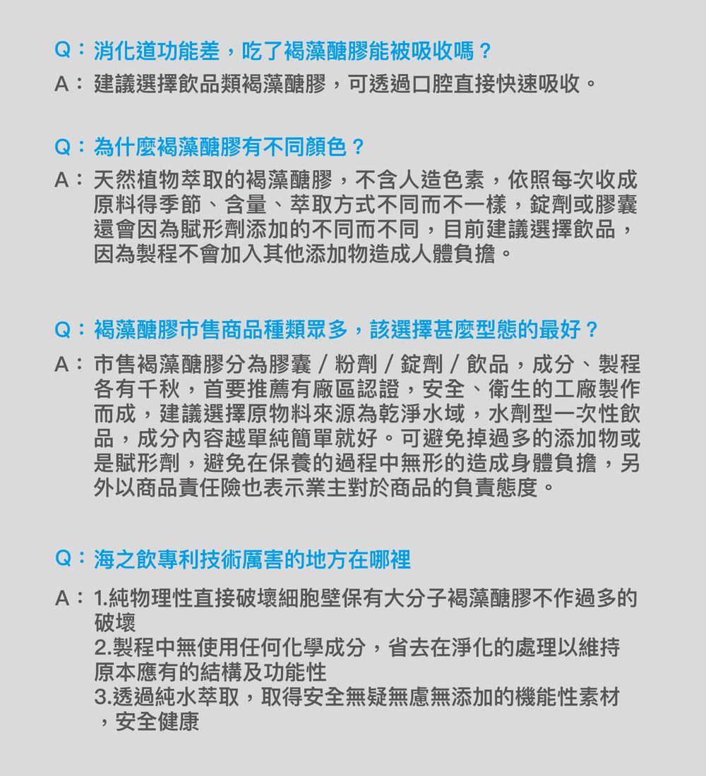 Q:消化道功能差吃了褐藻醣膠能被吸收嗎?A:建議選擇飲品類褐藻醣膠,可透過口腔直接快速吸收。Q:為什麼褐藻醣膠有不同顏色?A:天然植物萃取的褐藻醣膠,不含人造色素,依照每次收成原料得季節、含量、萃取方式不同而不一樣,錠劑或膠囊還會因為賦形劑添加的不同而不同,目前建議選擇飲品,因為製程不會加入其他添加物造成人體負擔。Q:褐藻醣膠市售商品種類眾多,該選擇甚麼型態的最好?A:市售褐藻醣膠分為膠囊/粉劑/錠劑/飲品,成分、製程各有千秋,首要推薦有廠區認證,安全、衛生的工廠製作而成,建議選擇原物料來源為乾淨水域,水劑型一次性飲品,成分內容越單純簡單就好。可避免掉過多的添加物或是賦形劑,避免在保養的過程中無形的造成身體負擔,另外以商品責任險也表示業主對於商品的負責態度。Q:海之飲專利技術厲害的地方在哪裡A:1.純物理性直接破壞細胞壁保有大分子褐藻醣膠不作過多的破壞2.製程中無使用任何化學成分,省去在淨化的處理以維持原本應有的結構及功能性3.透過純水萃取,取得安全無疑無慮無添加的機能性素材,安全健康