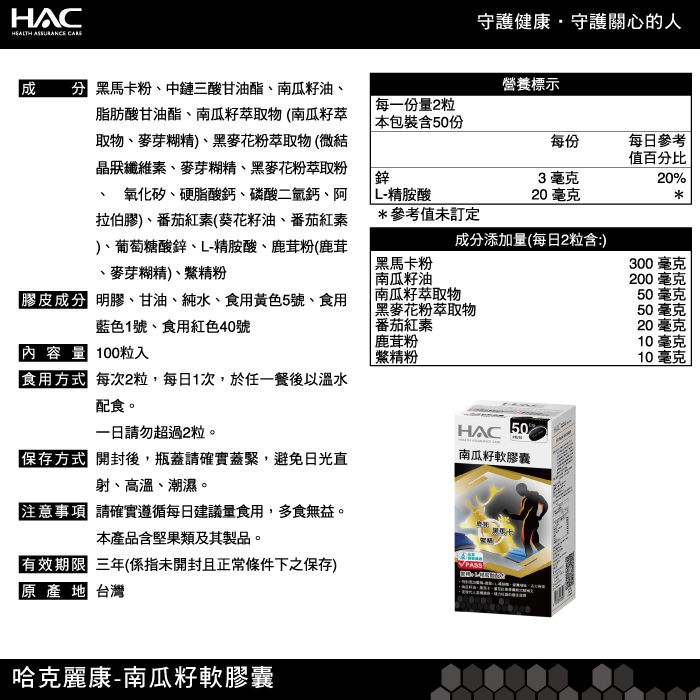 HACHEALTH ASSURANCE 守護健康守護關心的人 黑馬卡粉、中鏈三酸甘油酯、南瓜籽油、營養標示脂肪酸甘油酯、南瓜籽萃取物(南瓜籽萃取物、麥芽糊精)、黑麥花粉萃取物(微結晶狀纖維素、麥芽糊精、黑麥花粉萃取粉氧化矽、硬脂酸鈣、磷酸二氫鈣、阿拉伯膠)、番茄紅素(葵花籽油、番茄紅素)、葡萄糖酸鋅、L-精胺酸、鹿茸粉(鹿茸麥芽糊精)、精粉每一份量2粒 本包裝含50份每份每日參考值百分比鋅3毫克20% L-精胺酸20毫克*參考值未訂定成分添加量(每日2粒含:)黑馬卡粉300毫克南瓜籽油200 毫克內容量100粒入膠皮成分 、甘油、純水、食用黃色5號、食用藍色1號、食用紅色40號食用方式 每次2粒,每日1次,於任一餐後以溫水配食。一日請勿超過2粒。南瓜籽萃取物番茄紅素鹿茸粉鱉精粉50毫克 黑麥花粉萃取物50毫克20毫克10毫克10毫克HAC 50保存方式 開封後,瓶蓋請確實蓋緊,避免日光直射、高溫、潮濕。注意事項 請確實遵循每日建議量食用,多食無益。本產品含堅果類及其製品。南瓜籽軟膠囊有效期限 三年(係指未開封且正常條件下之保存)原產地 台灣哈克麗康-南瓜籽軟膠囊