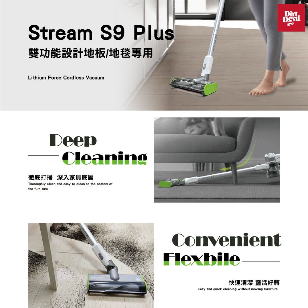 Stream S9 Plu雙功能設計地板/地毯專用Lithium Force Cordless VacuumCleaning徹底打掃 深入家具底層Thoroughly clean and easy to clean to the bottom ofthe furnitureConvenient快速清潔 靈活好轉Easy and quick cleaning without moving furnitureDirtDevils