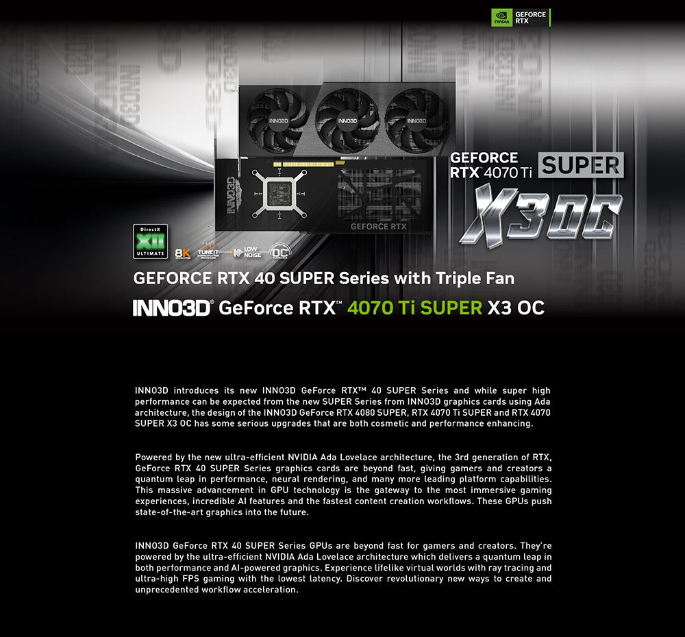 GEFORCE RTXULTIMATE    NOISEGEFORCE RTXGEFORCE SUPERRTX 4070 GEFORCE RTX 40 SUPER Series with Triple Fan® GeForce RTX 4070  SUPER   introduces its new INNO3D GeForce RTXTM 40 SUPER Series and while super highperformance can be expected from the new SUPER Series from INNO3D graphics cards using Adaarchitecture the design of the INNO3D GeForce RTX 4080 SUPER, RTX 4070  SUPER and RTX 4070SUPER X3 OC has some serious upgrades that are both cosmetic and performance enhancingPowered by the new ultraefficient NVIDIA Ada Lovelace architecture, the 3rd generation of RTX,GeForce RTX 40 SUPER Series graphics cards are beyond fast, giving gamers and creators aquantum leap in performance, neural rendering, and many more leading platform capabilities.This massive advancement in GPU technology is the gateway to the most immersive gamingexperiences, incredible Al features and the fastest content creation workflows. These  pushstate-of-the-art graphics into the future.INNO3D GeForce RTX 40 SUPER Series GPUs are beyond fast for gamers and creators. Theyrepowered by the ultra-efficient NVIDIA Ada Lovelace architecture which delivers a quantum leap inboth performance and Al-powered graphics. Experience lifelike virtual worlds with ray tracing andultra-high FPS gaming with the lowest latency. Discover revolutionary new ways to create andunprecedented workflow acceleration.