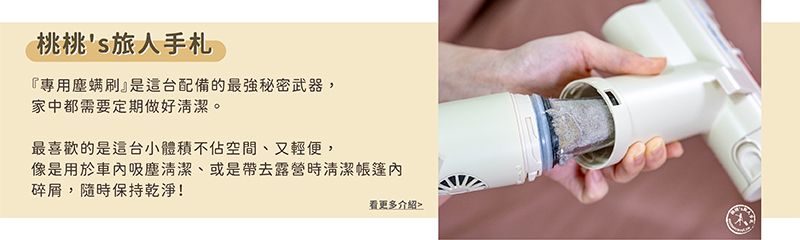 桃桃s旅人手札『專用塵螨』是這台配備的最強秘密武器,家中都需要定期做好清潔。最喜歡的是這台小體積不佔空間、又輕便,像是用於車吸塵清潔、或是帶去露營時清潔帳篷內碎屑,隨時保持乾淨!看更多介紹