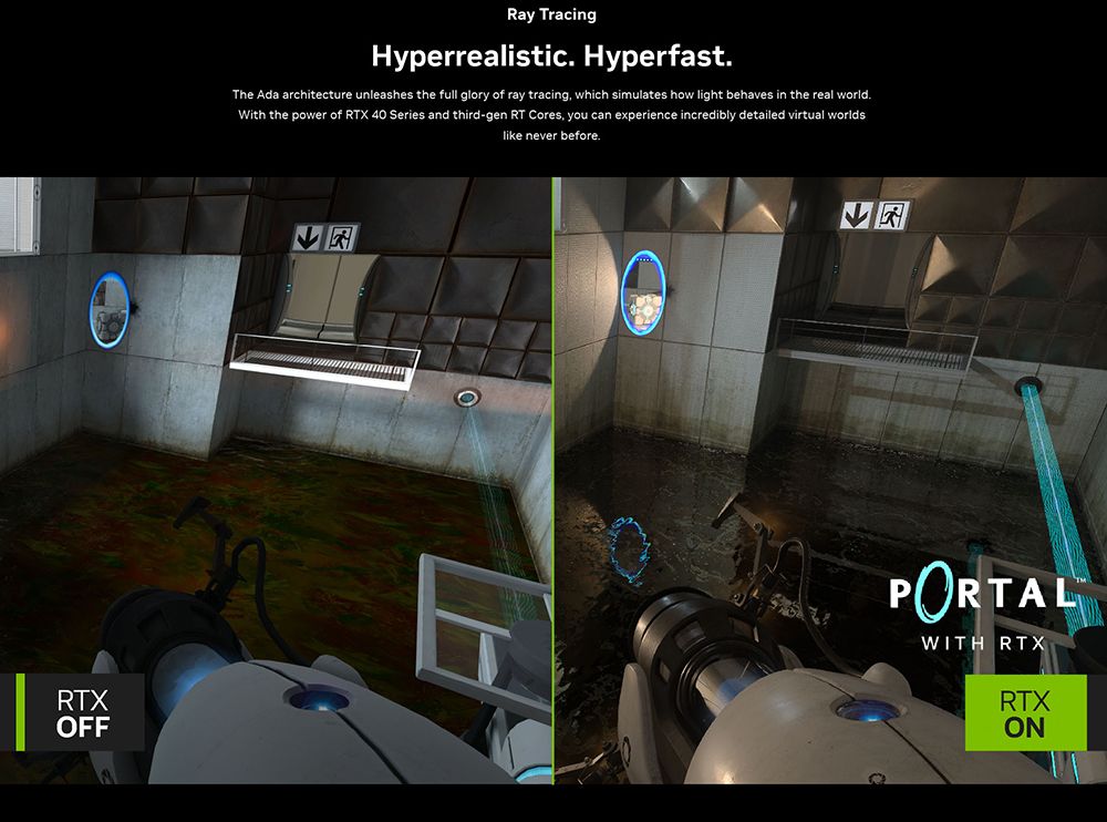 Ray TracingHyperrealistic Hyperfast.The Ada architecture unleashes the full glory of ray tracing, which simulates how light behaves in the real world.With the power of RTX 40 Series and third-gen RT Cores, you can experience incredibly detailed virtual worldslike never before.RTXOFFPORTALWITH RTXRTXON