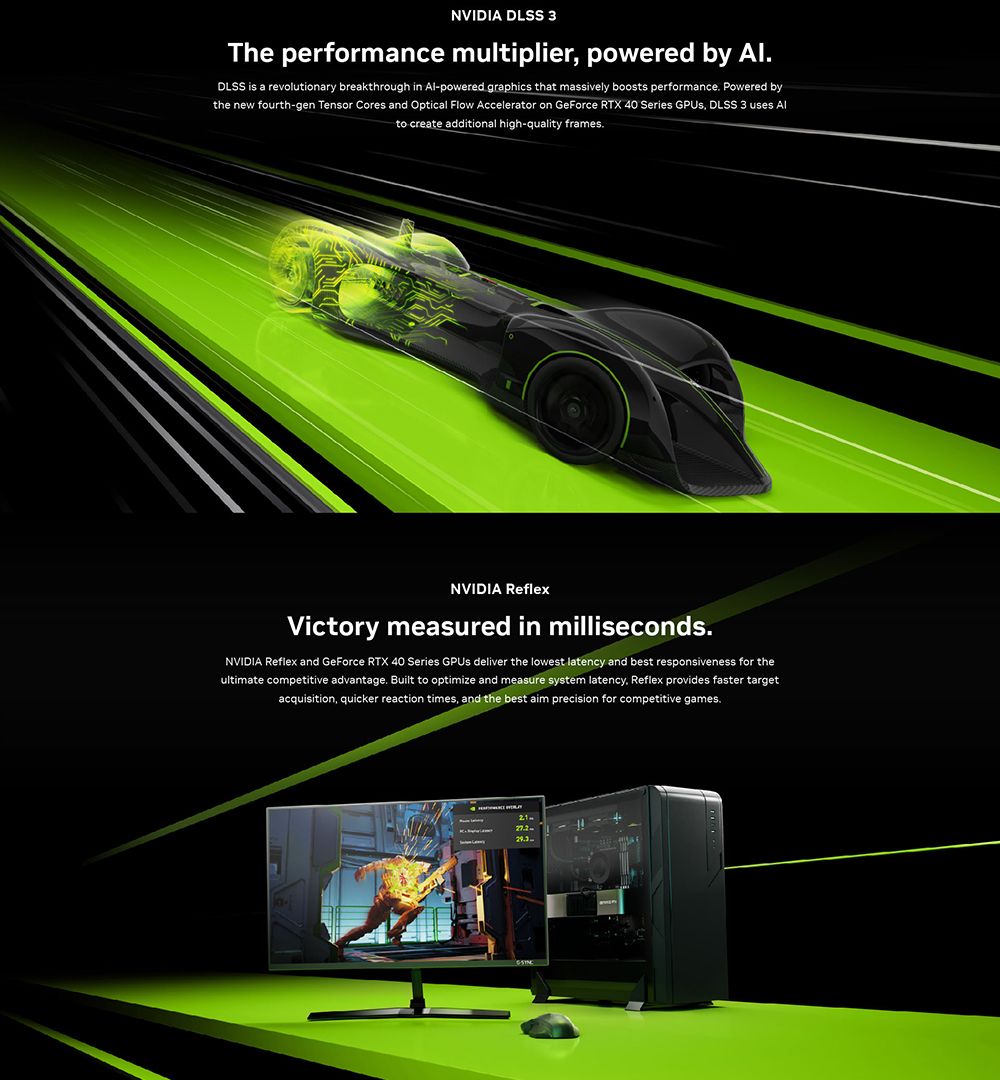 NVIDIA DLSS 3The performance multiplier powered by DLSS is a revolutionary breakthrough in Al-powered graphics that massively boosts performance Powered bythe new fourth-gen Tensor Cores and Optical Flow Accelerator on GeForce RTX 40 Series  DLSS 3 uses Alto create additional high-quality framesNVIDIA ReflexVictory measured in milliseconds.NVIDIA Reflex and GeForce RTX 40 Series  deliver the lowest latency and best responsiveness for theultimate competitive advantage. Built to optimize and measure system latency Reflex provides faster targetacquisition, quicker reaction times, and the best aim precision for competitive games..