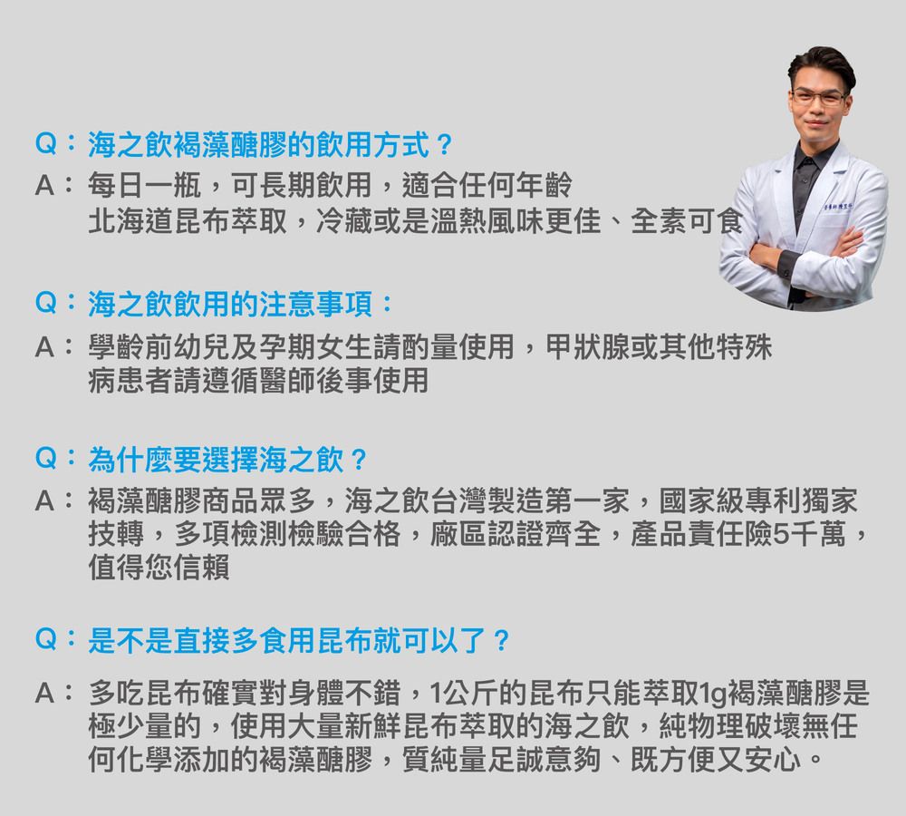 Q:海之飲褐藻醣膠飲用方式?A:每日一瓶,可長期飲用,適合任何年齡北海道昆布萃取,冷藏或是溫熱風味更佳、全素可食Q:海之飲飲用的注意事項:A:學齡前幼兒及孕期女生請酌量使用,甲狀腺或其他特殊病患者請遵循醫師後事使用Q:為什麼要選擇海之飲?A:褐藻醣膠商品眾多,海之飲台灣製造第一家,國家級專利獨家技轉,多項檢測檢驗合格,廠區認證齊全,產品責任險5千萬,值得您信賴Q:是不是直接多食用昆布就可以了?A:多吃昆布確實對身體不錯,1公斤的昆布只能萃取褐藻醣膠是極少量的,使用大量新鮮昆布萃取的海之飲,純物理破壞無任何化學添加的褐藻醣膠,質純量足誠意夠、既方便又安心。