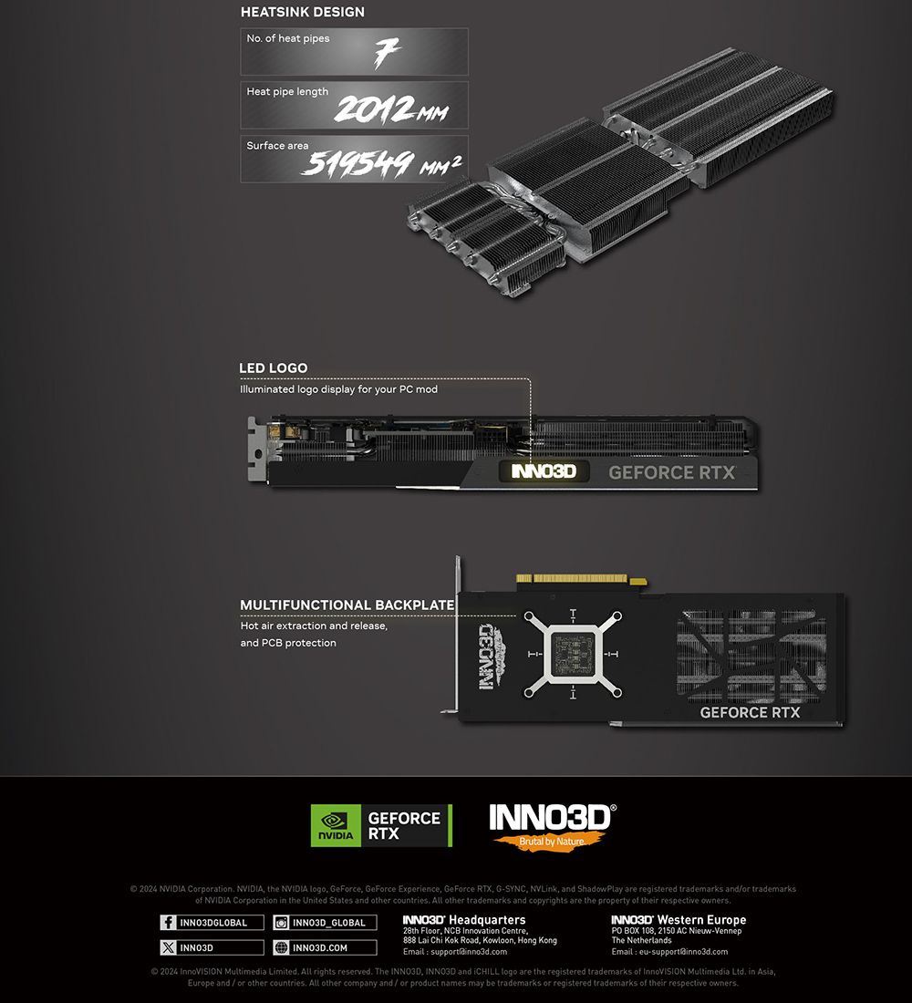 HEATSINK DESIGN o heat pipesHeat pipe lengthSurface area72012 MM519549 LED LOGOIlluminated logo display for your PC modMULTIFUNCTIONAL BACKPLATEHot air extraction and releaseand PCB protectionGEFORCE RTXGEFORCE RTXINNO3D®Brutal by NatureGEFORCE RTX2024 NVIDIA Corporation NVIDIA the NVIDIA logo GeForce GeForce Experience GeForce RTX GSYNC NVLink, and ShadowPlay are registered trademarks and/or trademarksof NVIDIA Corporation in the United States and other countries All other trademarks and copyrights are the property of their respective ownersf INNO3DGLOBALINNO3D_GLOBALINNO3DCOMINNO3D Headquarters28th Floor, NCB Innovation Centre,888 Lai Chi Kok Road, Kowloon, Hong KongEmail INNO3D Western EuropePO BOX 108, 2150 AC Nieuw-VennepThe NetherlandsEmail eu-support@inno3dcom2024  Multimedia Limited All rights reserved. The INNO3D, INNO3D and iCHILL logo are the registered trademarks of InnoVISION Multimedia Ltd. in Asia,Europe and/or other countries. All other company and/or product names may be trademarks or registered trademarks of their respective owners.