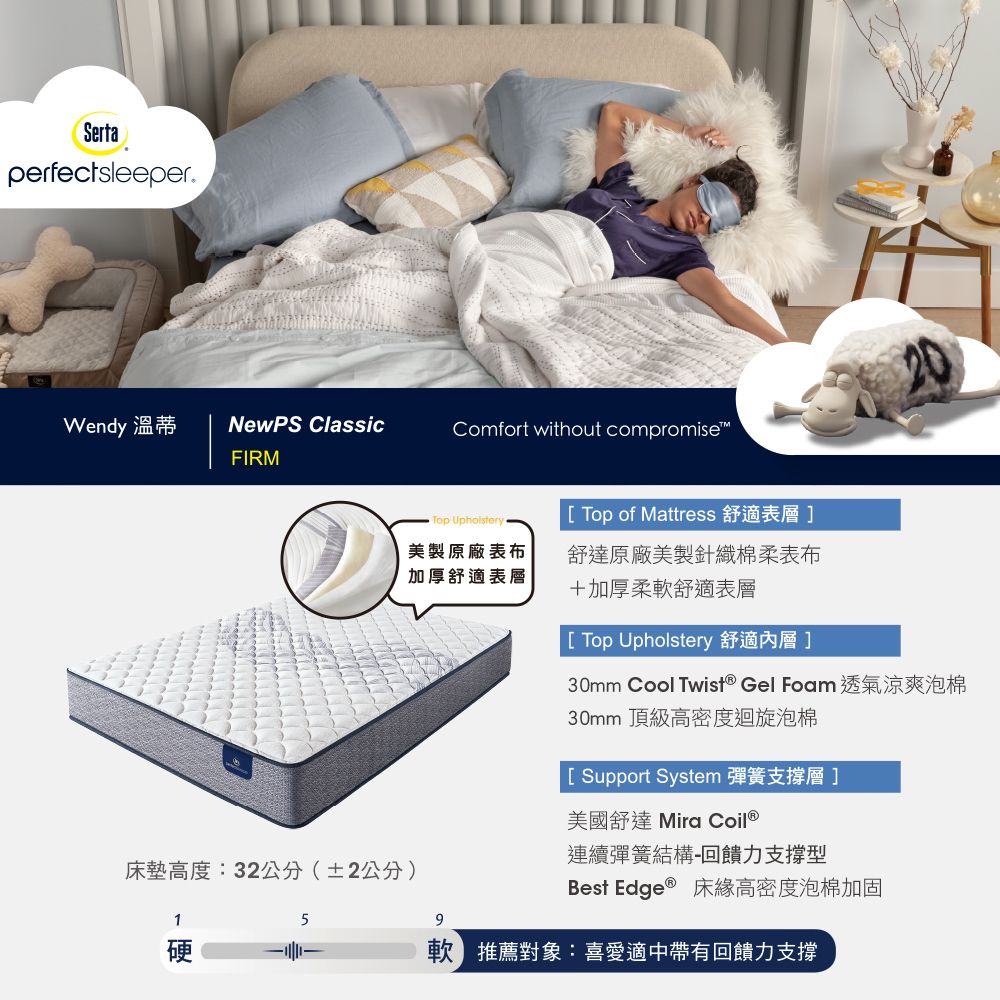 SertaperfectsleeperWendy 溫蒂NewPS ClassicComfort without compromiseFIRMTop Upholstery Top of Mattress 舒適表層]美製原廠表布加厚舒適表層舒達原廠美製針織棉柔表布+加厚柔軟舒適表層床墊高度:32公分(±2公分) Top Upholstery 舒適]30mm Cool Twist® Gel Foam 透氣涼爽泡棉30mm 頂級高密度迴旋泡棉[ Support System 彈簧支撐層]美國舒達 Mira Coil®連續彈簧結構-回饋力支撐型Best Edge ® 床緣高密度泡棉加固1硬5推薦對象:喜愛適中帶有回饋力支撐