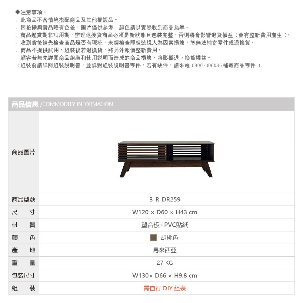 ▶注意事項:此商品不含情境搭配商品及其他擺設品。因拍攝與實品略有色差圖片僅供以實際收到商品為準。商品鑑賞期非試用期辦理退換貨商品必須是新狀態且包裝完整,否則將會影響退貨權益(會有整新費用)。收到貨後請先檢查商品是否有瑕疵,未經檢查即組裝視人為因素損壞,恕無法補寄零件或退換貨。商品不提供試用,組裝後若退換貨,將另外報價整新費用。顧客若無先詳閱商品組裝和使用說明而造成的商品損壞,將影響退換貨權益。(組裝前請詳閱組裝說明書,並詳對組裝說明書零件,若有缺件,請來電0800-006086 補寄商品零件 )商品信息 /COMMODITY INFORMATION商品圖片商品型號尺 寸材 質顏 色產 重 量包裝尺寸組 裝B-R-DR259W120  D60H43cm塑合板+PVC貼紙胡桃色馬來西亞27 KGW130 D66 x H9.8 cm需自行DIY 組裝