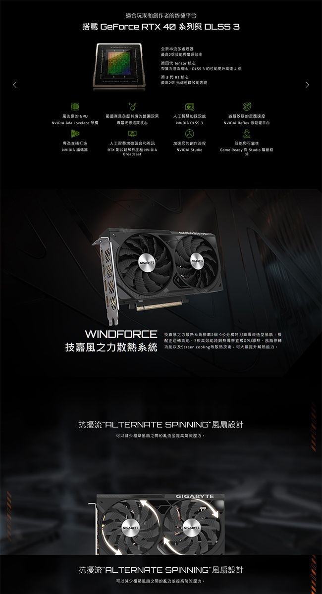 適合玩家和創作者終極載 GeForce X  系列  全新串流多處理效率四 Tensor 暴相比 提升第3代RT核心最高 光線表現最先進的 GPU最逼真身的效果人工智慧的速度 Ada Lovelace 架構光線核心NVIDIA  3NVIDIA Reflex 低平台專打造NVIDIA 器人工智慧增強和視訊RTX 影片超解析度和 NVIDIA加速您的創作流程與NVIDIA Game Ready StudioBroadcastWINDFORCE 力2個 9公分獨特刀鋒造型搭配正逆功高效能純銅熱導管觸GPU導熱停轉技嘉風之力系統功能以及Screen cooling等散熱技術可大幅提升解熱能力。抗擾流ALTERNATE SPINNING風扇設計可以減少相鄰風的亂流並壓力。GIGABYTE抗擾流ALTERNATE SPINNING風扇設計可以減少相鄰風扇之間的亂流並提高壓力。