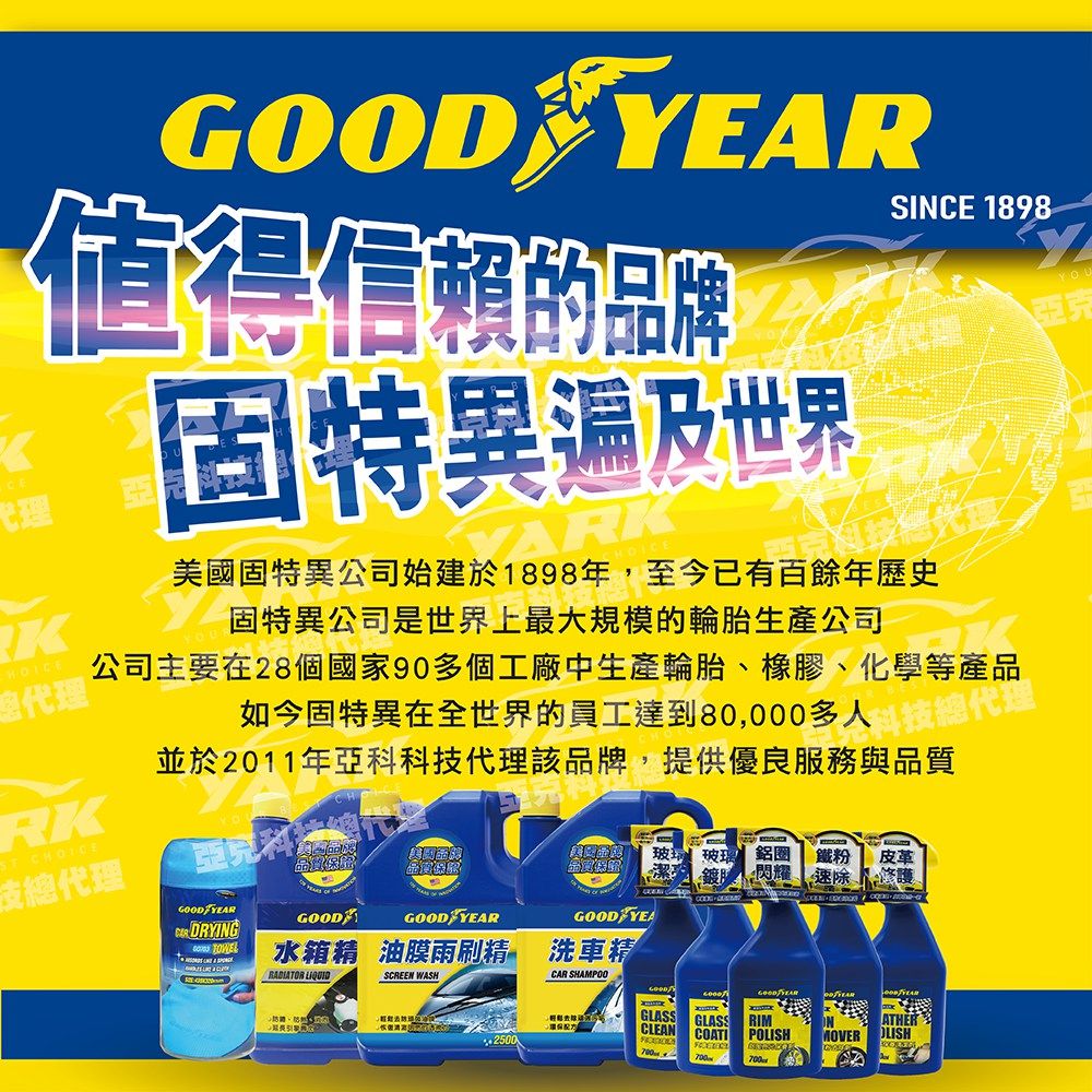 代理GOOD 值得信賴的品牌固特異遍及世界建於SINCE 1898美國固特異公司始建於1898年,至今已有百餘年歷史固特異公司是世界上最大規模的輪胎生產公司公司主要在28個國家90多個工廠中生產輪胎、橡膠、化學等產品如今固特異在世界的員工達到80,000多人K總代理RK並於2011年亞科科技代理該品牌,提供優良服務與品質全科技總代理ST 總代理品質GOODFYEAR鋁圈 鐵粉速除皮革修護 DRYINGGOODGOOD YEARGOOD YEA  水箱精 油膜雨刷精 洗車精SCREEN WASHCAR SHAMPOOYOU亞克+2500GOOD YEARGLASSCLEANGLASS RIMCOATIPMOVER OLISH700