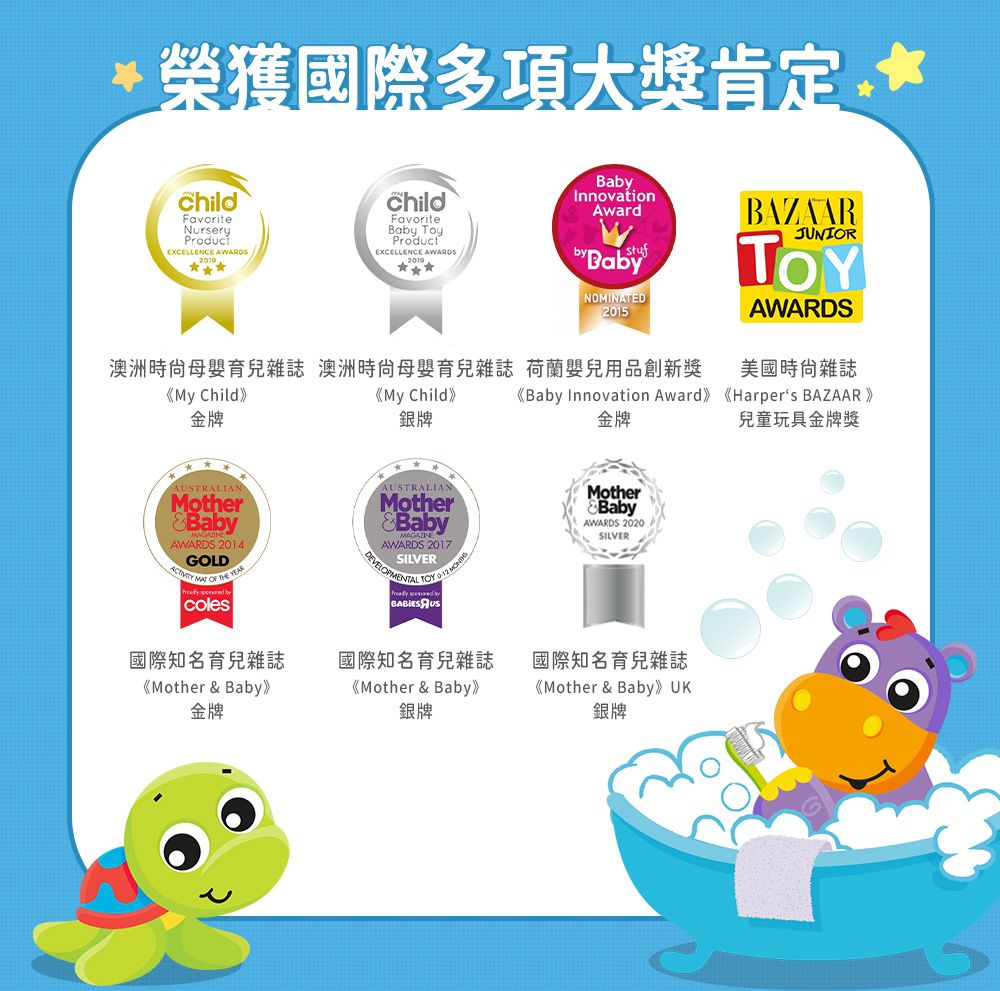 榮獲國際多項大獎肯定ChildFavoriteNurseryEXCELLENCE AWARDS2019* childFavoriteBa ProductEXCELLENCE AWARDS2019InnovationAwardstufby BabyNOMINATED2015BAZAARJUNIORAWARDS澳洲時尙母嬰育兒雜誌 澳洲母嬰育兒雜誌 荷蘭嬰兒用品創新獎美國雜誌《My Child》金牌《My Child》銀牌《Baby Innovation Award》《Harpers BAZAAR》金牌兒童玩具金牌獎AUSTRALIANMotherBaby AWARDS 2014GOLD   coles國際知名育兒雜誌《Mother  Baby》金牌AUSTRALIANMother&BabyAWARDS 2017SILVERDEVELOPMENTAL TOY   國際知名育兒雜誌《Mother & Baby》銀牌MotherBabyAWARDS 2020SILVER國際知名育兒雜誌《Mother & Baby》 UK銀牌