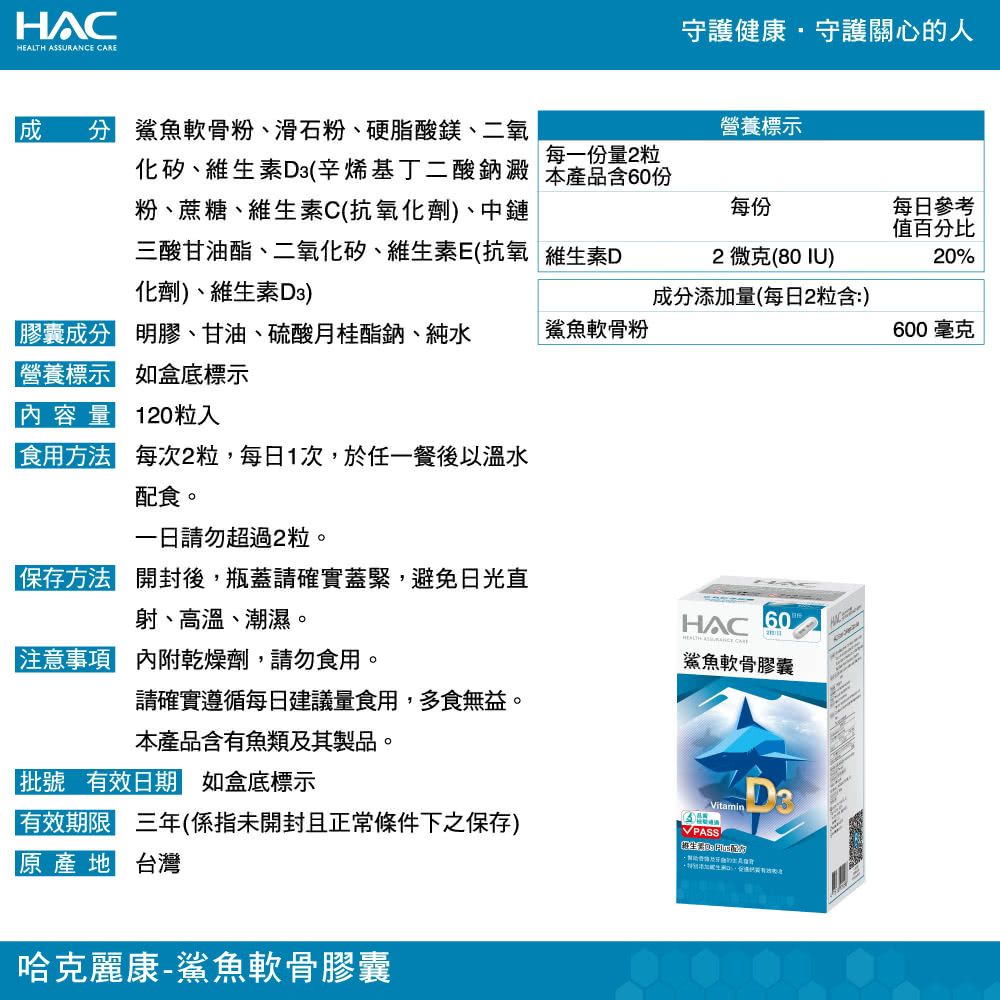 HAC ASSURANCE 守護健康守護關心的人 分 鯊魚軟骨粉、滑石粉、硬脂酸鎂、二氧化矽、維生素D3(辛烯基丁二酸鈉澱粉、蔗糖、維生素C(抗氧化劑、中鏈營養標示每一份量2粒本產品含60份每份三酸甘油酯、二氧化矽、維生素E(抗氧維生素D化劑)、維生素D3)2微克(80IU)每日參考值百分比20%成分添加量(每日2粒含:)膠囊成分 明膠、甘油、硫酸月桂酯鈉、純水鯊魚軟骨粉600 毫克營養標示 如盒底標示內容量 120粒入食用方法 每次2粒,每日1次,於任一餐後以溫水配食。請勿超過2粒。保存方法 開封後,瓶蓋請確實蓋緊,避免日光直射、高溫、潮濕。HAC60HEALTH  注意事項 內附乾燥劑,請勿食用。鯊魚軟骨膠囊請確實遵循每日建議量食用,多食無益。本產品含有魚類及其製品。「批號 有效日期 如盒底標示Vitamin有效期限 三年(係指未開封且正常條件下之保存)PASS原產地 台灣哈克麗康-鯊魚軟骨膠囊