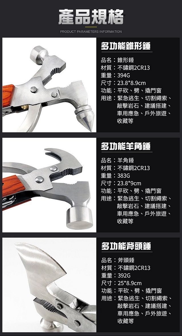 產品規格PRODUCT PARAMETERS INFORMATION多功能錐形錘品名:錐形錘材質:不鏽鋼2CR13重量:394G尺寸:23.8*8.9cm功能:平砍、劈、撬門窗用途:緊急逃生、切割繩索、敲擊岩石、建議搭建、車用應急、戶外旅遊、收藏等多功能羊角錘品名:羊角錘材質:不鏽鋼2CR13重量:383G尺寸:23.8*9cm功能:平砍、劈、撬門窗用途:緊急逃生、切割繩索、敲擊岩石、建議搭建、車用應急、戶外旅遊、收藏等多功能斧頭錘品名:斧頭錘材質:不鏽鋼2CR13重量:392G尺寸:25*8.9cm功能:平砍、劈、撬門窗用途:緊急逃生、切割繩索、敲擊岩石、建議搭建、車用應急、戶外旅遊、收藏等