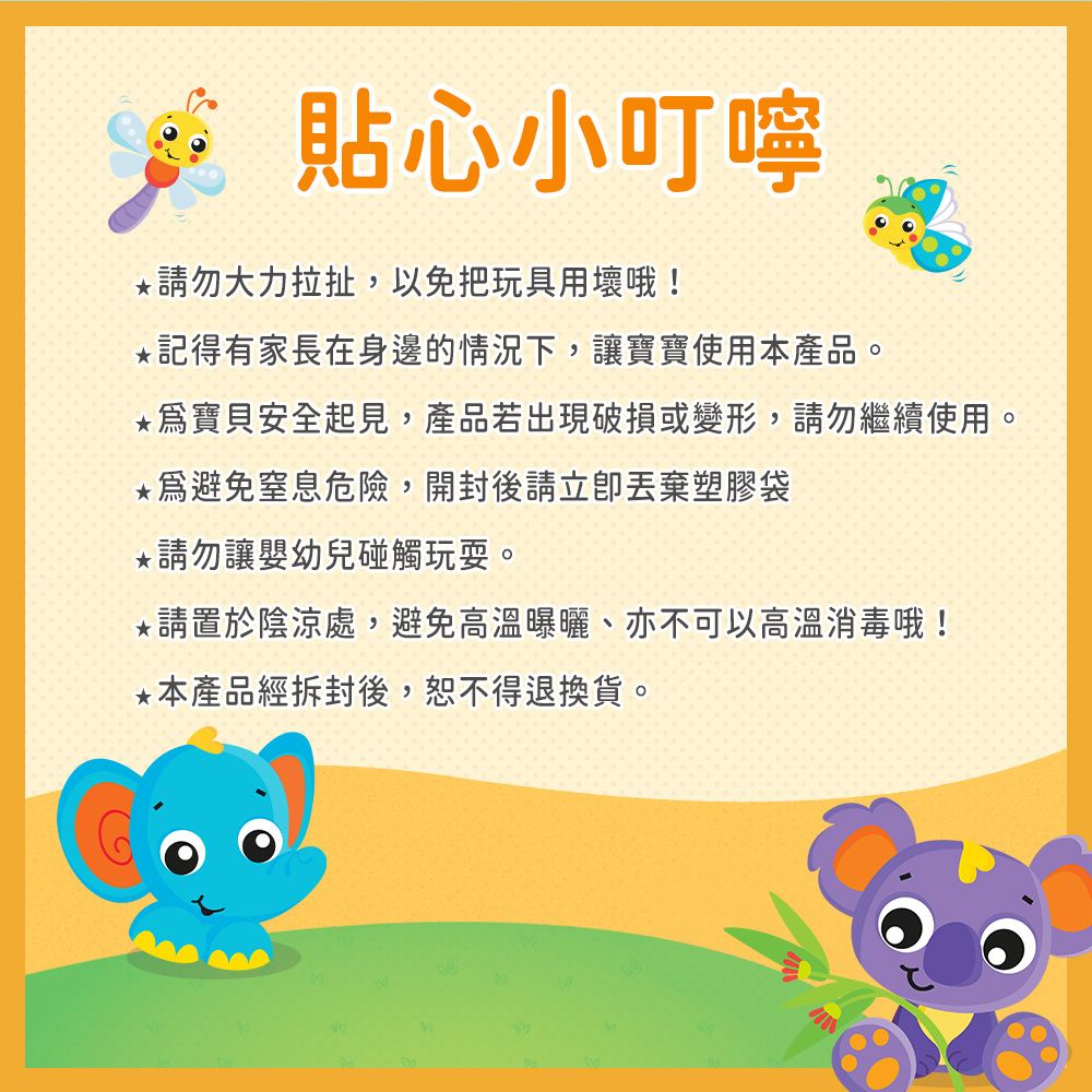 貼心小叮嚀*勿大力拉扯,以免把玩具用壞哦!*記得有家長在身邊的情況下,讓寶寶使用本產品。*寶貝安全起見,產品若出現破損或變形,請勿繼續使用。*避免窒息危險,開封後請塑膠袋*請勿讓嬰幼兒碰觸玩耍。*請置於陰涼處,避免高溫曝曬、亦不可以高溫消毒哦!*本產品經拆封後,恕不得退換貨。