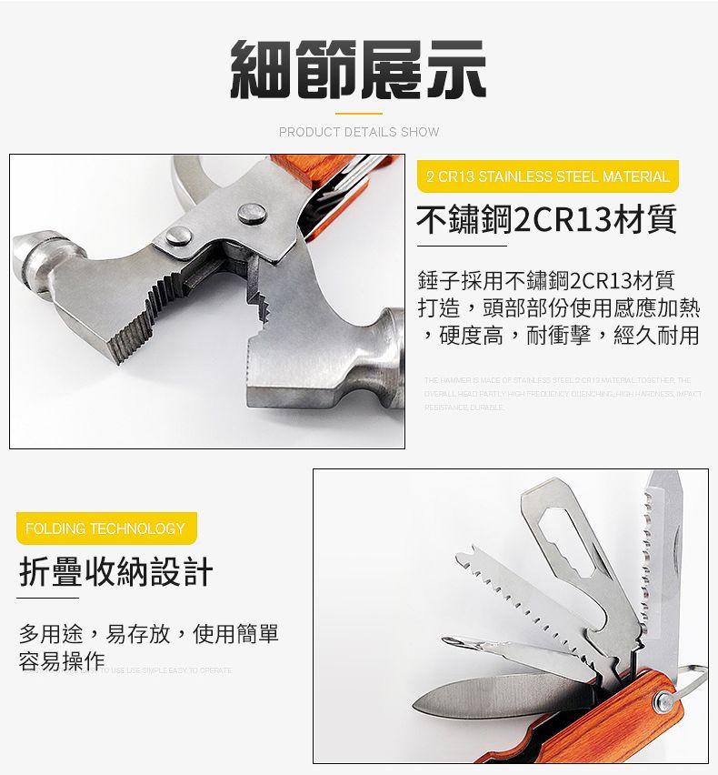 細節展示PRODUCT DETAILS SHOWFOLDING TECHNOLOGY折疊收納設計多用途易存放使用簡單容易操作     TO  13 STAINLESS STEEL 不鏽鋼2CR13材質錘子採用不鏽鋼2CR13材質打造頭部部份使用感應加熱硬度高,耐衝擊,經久耐用THE  MADE OF STAINLESS STEEL 2 CR  MATERIAL , THE HEAD  HIGH   HIGH , RESISTANCE,