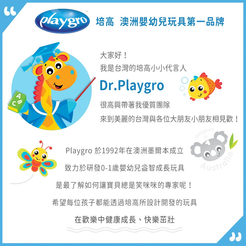培高 澳洲嬰幼兒玩具第一品牌B大家好!我是台灣的培高小小代言人Dr.Playgro很高興帶著我優質團隊來到美麗的台灣與各位大朋友小朋友相見歡!致力於0-1歲嬰幼兒益智成長玩具Playgro 於1992年在澳洲墨爾本成立designedin是最了解如何讓寶貝總是笑咪咪的專家呢!希望每位孩子都能透過培高所設計開發的玩具在歡樂中健康成長、快樂茁壯
