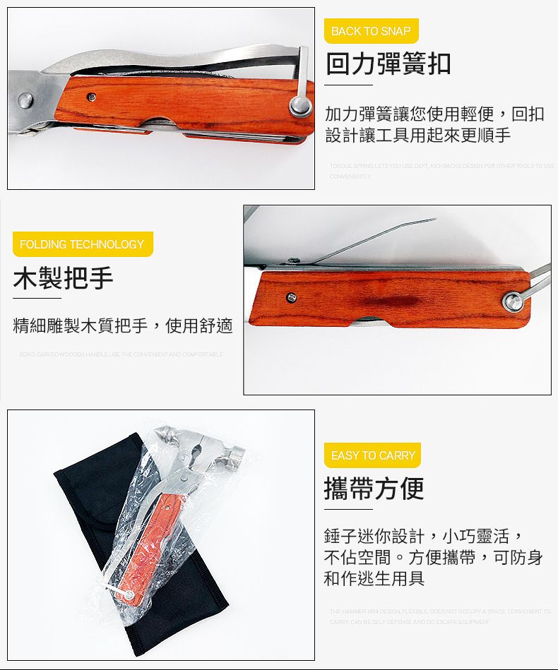 FOLDING TECHNOLOGY木製把手精細雕製木質把手使用舒適     THE  ND BACK TO SNAP回力彈簧扣加力彈簧讓您使用輕便,回扣設計讓工具用起來更順手 SPRING LETS YOU  ,    OTHER  TO USECONVENIENTLYEASY TO 攜帶方便錘子迷你設計,小巧靈活,不佔空間。方便攜帶,可防身和作逃生用具THE      NOT  A   TOCARRY CAN    AND