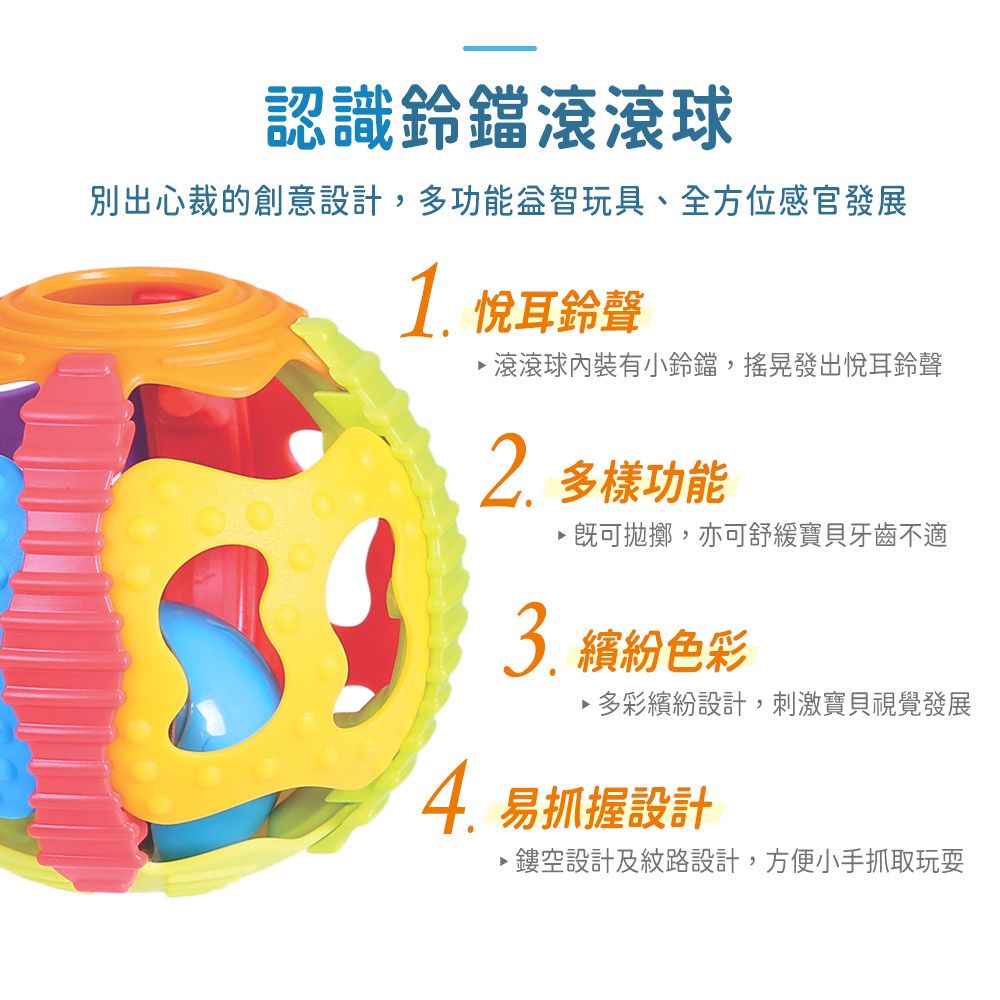 認識滾滾球別出心裁的創意設計,多功能益智玩具、全方位感官發展1. 悅耳鈴聲滾滾球有小鈴鐺,搖晃發出悅耳鈴聲 多樣功能拋擲,亦可舒緩寶貝牙齒不適 繽紛色彩多彩繽紛設計,刺激寶貝視覺發展4.易抓握設計鏤空設計及紋路設計,方便小手抓取玩耍