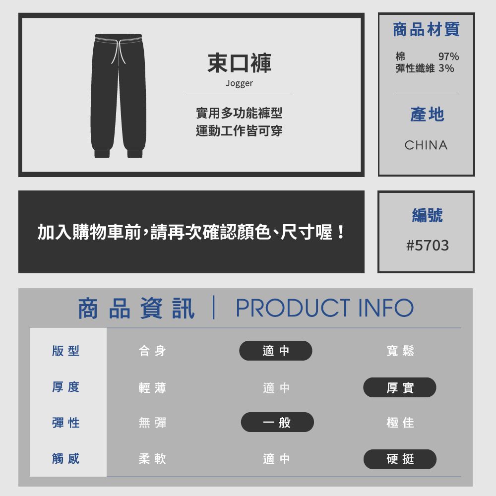 束口褲Jogger商品材質棉97%彈性纖維 3%實用多功能褲型運動工作皆可穿產地CHINA編號加入購物車前,請再次確認顏色、尺寸喔!#5703商品資訊 PRODUCT INFO版型合身適中寬鬆厚度輕薄適中彈性無彈一般觸感柔軟適中厚實極佳硬挺