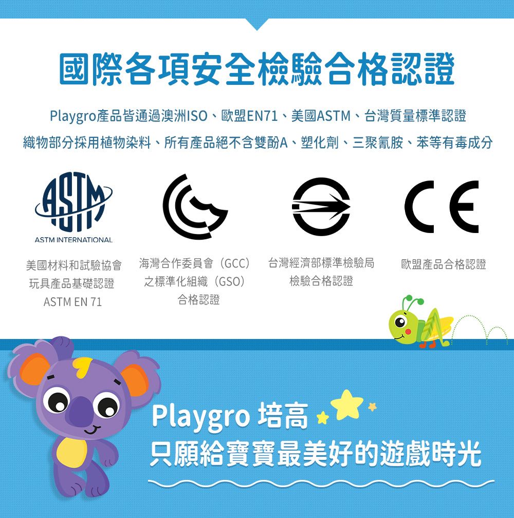 國際各項安全檢驗合格認證Playgro產品皆通過澳洲ISO、歐盟EN71、美國、台灣質量標準認證織物部分採用植物染料、所有產品絕不含雙酚A、塑化劑、三聚氰胺、苯等有毒成分ASTMCEASTM INTERNATIONAL美國材料和試驗協會玩具產品基礎認證ASTM EN 71海灣合作委員會(GCC) 台灣經濟部標準檢驗局之標準化組織(GSO)檢驗合格認證歐盟產品合格認證合格認證Playgro 培高 只願給寶寶最美好的遊戲時光