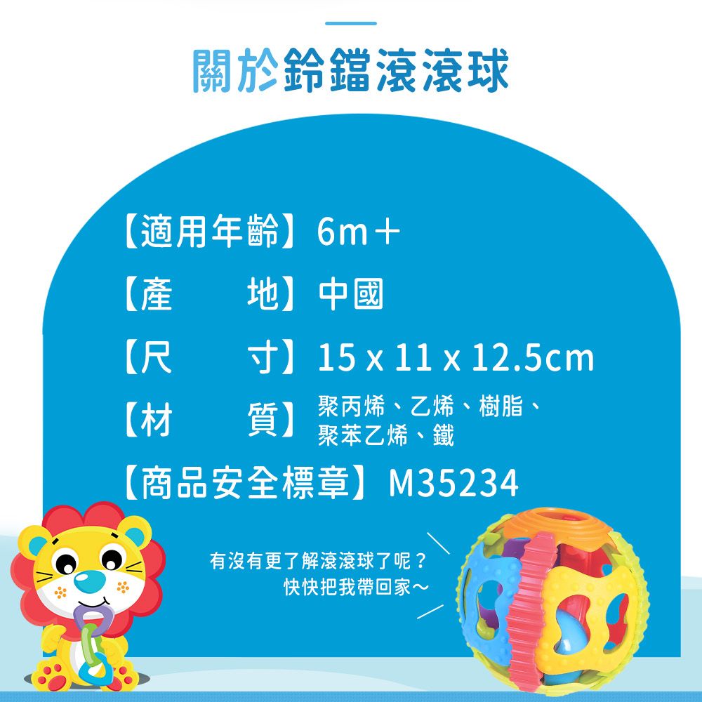 關於鈴鐺滾滾球適用年齡】6m+【地】中國【尺寸】15  11  12.5cm【材質】 聚丙烯、乙烯、樹脂、聚苯乙烯、鐵【商品安全標章】M35234有沒有更了解滾滾球了呢?快快把我帶回家~