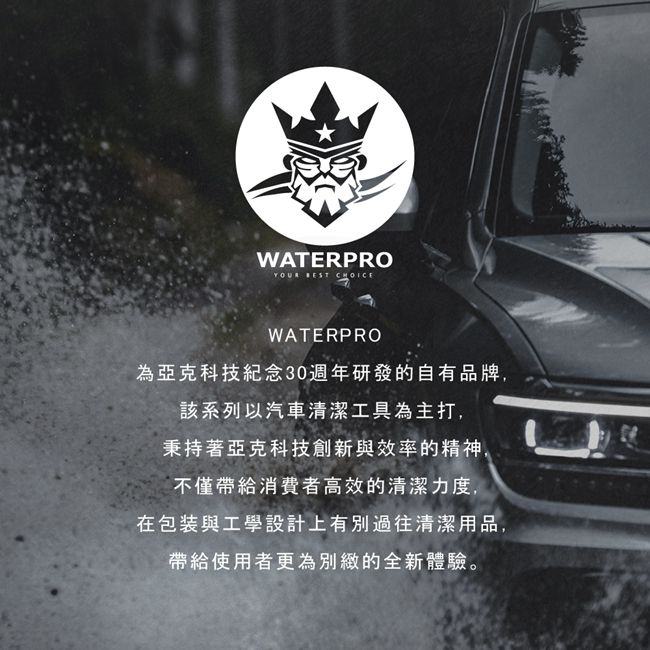 WATERPRO  WATERPRO為亞克科技紀念30週年研發的自有品牌,該系列以汽車清潔工具為主打,秉持著亞克科技創新與效率的精神,不僅帶給消費者高效的清潔力度,在包裝與工學設計上有別過往清潔用品,帶給使用者更為別緻的全新體驗。