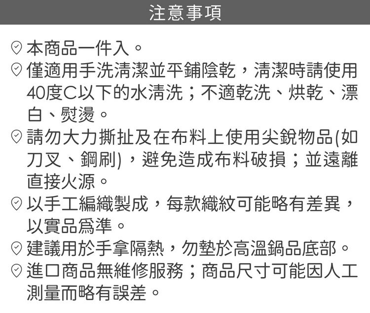 注意事項商品一件入。僅適用手洗清潔並平鋪陰乾清潔時請使用40度C以下的水清洗;不適乾洗、烘乾、漂白、熨燙。請勿大力撕扯及在布料上使用尖銳物品(如刀叉、鋼刷,避免造成布料破損;並遠離直接火源。,以手工編織製成,每款織紋可能略有差異,以實品為準。建議用於手拿隔熱,勿墊於高溫鍋品底部。)進口商品無維修服務;商品尺寸可能因人工測量而略有誤差。