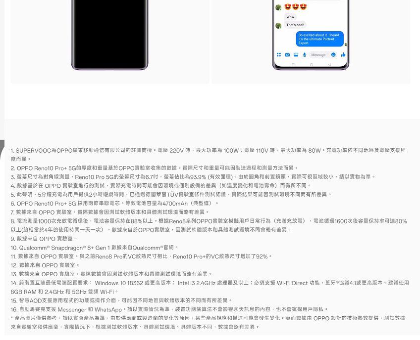 That's  excited aout it  heardit's the ultimate ExpertMessage b1 SUPERVOOC為OPPO廣東移動通信有限公司的註冊商標。 220V 時最大功率為110V時最大功率為80W。充電功率依不同地區及電壓支援程度而異。2. OPPO Reno10 Pro+5G的厚度和重量基於OPPO實驗室收集的。實際尺寸和重量可能因製造過程和测量方法而異。 尺寸為對角線Reno10 Pro 5G的尺寸為6.7螢幕佔比為93.9% (有效面積)。於圓角和前置鏡頭,實際可視區域較小,以實物為準。4. 基於在 OPPO 實驗室進行的測試,實際充電時間可能會因環境或個別設備的差異(如溫度變化和電池壽命)而有所不同。5. 此聲明,5分鐘充電為用戶提供2小時遊戲時間,已通過德國萊茵TÜV實驗室條件測試認證,實際結果可能因測試環境不同而有所差異。6. OPPO Reno10 Pro+5G 採用兩節串聯電芯。等效電池容量為4700mAh(典型值).7. 數據來自 OPPO 實驗室,實際數據會因測試軟體版本和具體測試環境而略有差異。 電流測量1000次充放電循環後,電池容量保持在88%以上。根據Reno8系列OPPO實驗室模擬用戶日常行為(充滿充放電) 電池循環1600次後容量保持率可達80%以上(約相當於4年的使用時間一天一次)。數據來自於OPPO實驗室,因測試軟體版本和具體測試環境不同會略有差異。 數據來自 OPPO 實驗室。10. Qualcomm® Snapdragon8+Gen1數據來自Qualcomm 官。11. 數據來自 OPPO 實驗室。與之前Reno8 Pro的VC散熱尺寸相比,Reno10 Pro+的VC散尺寸增加了92%。12. 數據來自 OPPO 實驗室。13. 數據來自 OPPO 實驗室,實際數據會因測試軟體版本和具體測試環境而略有差異。14. 跨裝置互連最低電腦配置要求Windows 10 18362 或更高版本: Intel i3 2.4GHz 處理器及以上必須支援 Wi-Fi Direct 功能,藍牙 協議或更高版本。建議使用8GB RAM 和 2.4GHz 和 5GHz  Wi-Fi。15. 智慧AOD支援應用程式的功能或操作介面,可能因不同地區與軟體版本的不同而有所差異。16. 支援 Messenger 和 WhatsApp。請以實際情況為準,裝置功能演算法不會影響聊天訊息的內容,也不會窺探用戶隱私。*產品圖片僅供參考,請以實際產品為準,由於供應商或製造商的變化等原因,某些產品規格和描述可能會發生變化。頁面數據由 OPPO 設計的技術參數提供,測試數據來自實驗室和供應商,實際情況下,根據測試軟體版本、具體測試環境、具體版本不同,數據會略有差異。