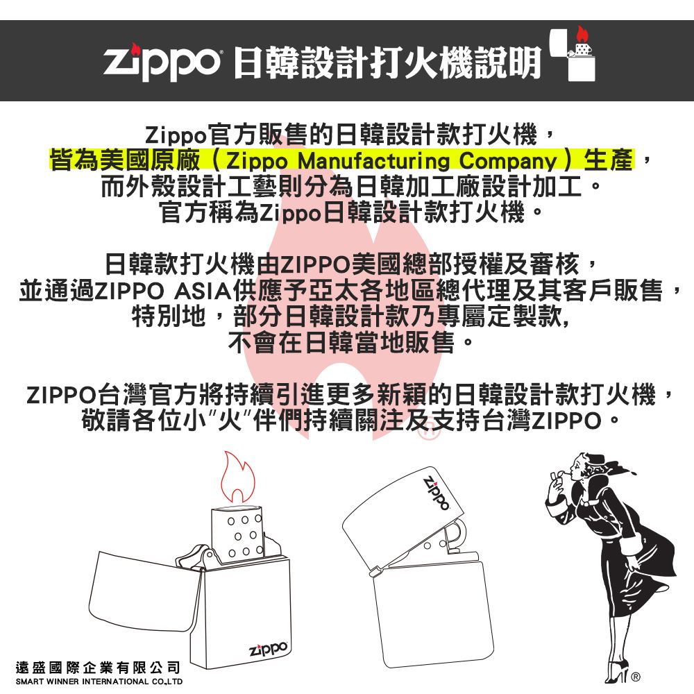 日韓設計打火機說明官方販售的日韓設計款打火機,皆為美國原廠(Zippo Manufacturing Company)生產,而外殼設計工藝則分為日韓加工廠設計加工。官方稱為Zippo日韓設計款打火機。日韓款打火機由ZIPPO美國總部授權及審核,並通過ZIPPO ASIA供應予亞太各地區總代理及其客戶販售,特別地,部分日韓設計款乃專屬定製款,不會在日韓當地販售。ZIPPO台灣官方將持續引進更多新穎的日韓設計款打火機,敬請各位小火”伴們持續關注及支持台灣ZIPPO。遠盛國際企業有限公司SMART WINNER INTERNATIONAL Zippo