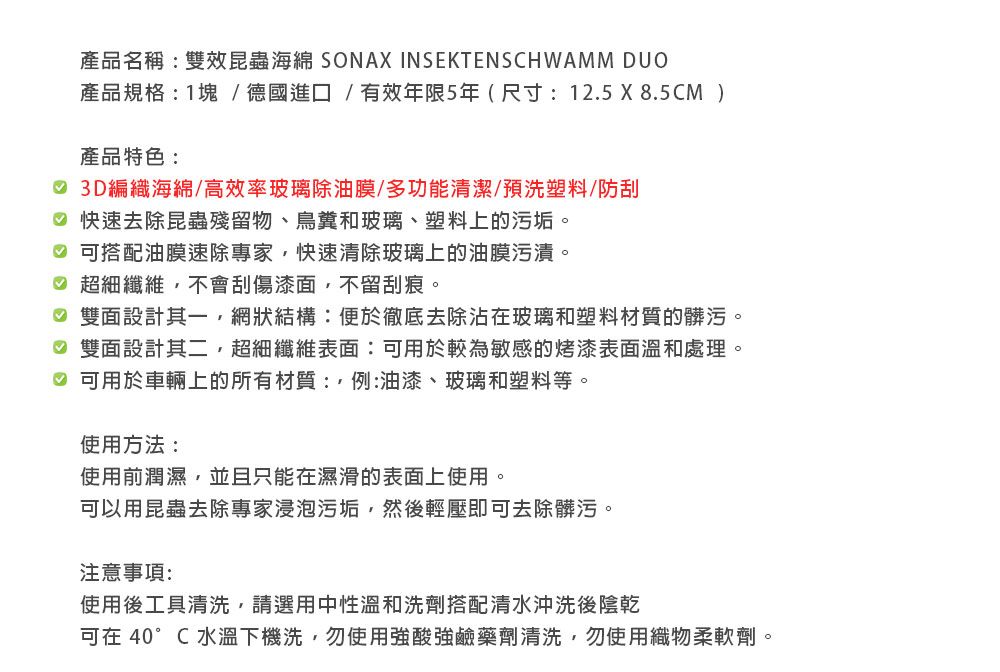 產品名稱:雙效昆蟲海綿 SONAX INSEKTENSCHWAMM DUO產品規格:1塊/德國進口/有效年限5年 ( 尺寸:12.5X8.5CM )產品特色: 3D編織海綿/高效率玻璃除油膜/多功能清潔/預洗塑料/防刮 快速去除昆蟲殘留物、鳥糞和玻璃、塑料上的污垢。 可搭配油膜速除專家,快速清除玻璃上的油膜污漬。 超細纖維,不會刮傷漆面,不留刮痕。 雙面設計其一,網狀結構:便於徹底去除沾在玻璃和塑料材質的髒污。 雙面設計其二,超細纖維表面:可用於較為敏感的烤漆表面溫和處理。♡ 可用於車輛上的所有材質:例:油漆、玻璃和塑料等。使用方法:使用前潤濕,並且只能在濕滑的表面上使用。可以用昆蟲去除專家浸泡污垢,然後輕壓即可去除髒污。注意事項:使用後工具清洗,請選用中性溫和洗劑搭配清水沖洗後陰乾可在 40°C 水溫下機洗,勿使用強酸強鹼藥劑清洗,勿使用織物柔軟劑。